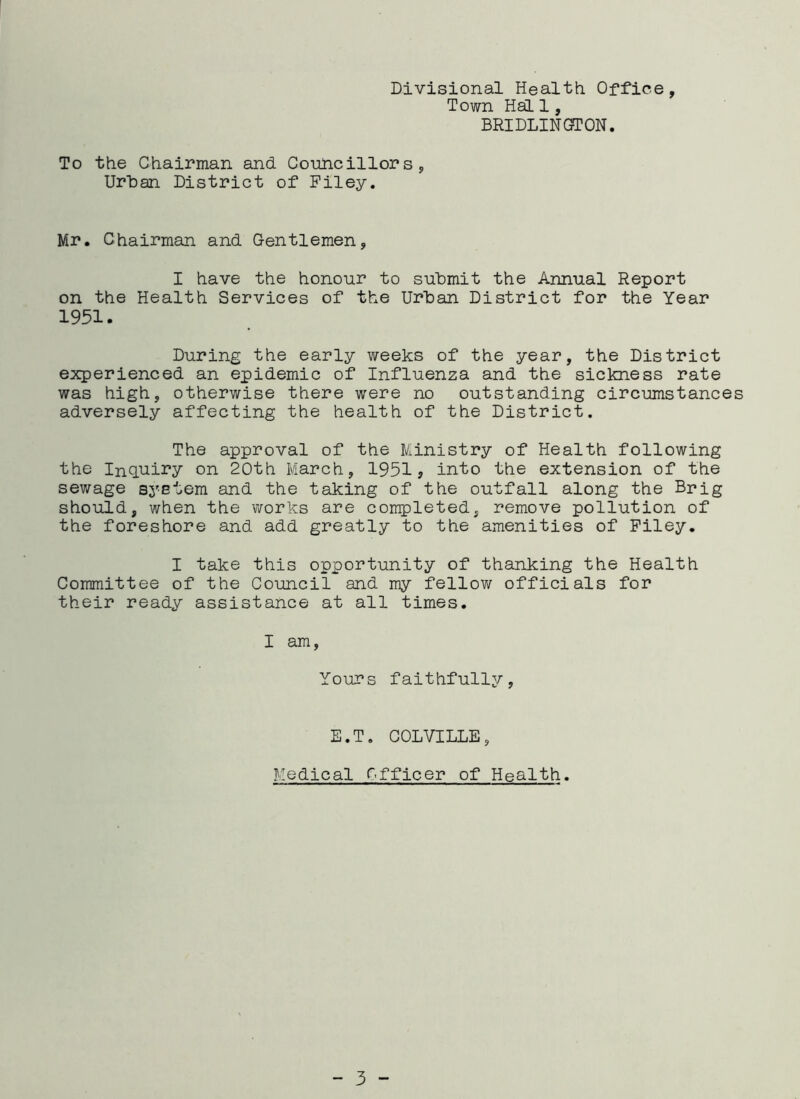 Divisional Health Office, Town Hal 1, BRIDLINC3TON. To the Chairman and Councillors, Urban District of Filey. Mr. Chairman and Gentlemen, I have the honour to submit the Annual Report on the Health Services of the Urban District for the Year 1951. During the early weeks of the year, the District experienced an epidemic of Influenza and the sickness rate was high, otherwise there were no outstanding circumstances adversely affecting the health of the District. The approval of the Ministry of Health following the Inquiry on 20th March, 1951, into the extension of the sewage system and the taking of the outfall along the Brig should, when the works are completed, remove pollution of the foreshore and add greatly to the amenities of Filey. I take this opportunity of thanking the Health Committee of the Council and my fellov/ officials for their ready assistance at all times. I am, Yours faithfully. E.T. COLVILLE, Medical Officer of Health.