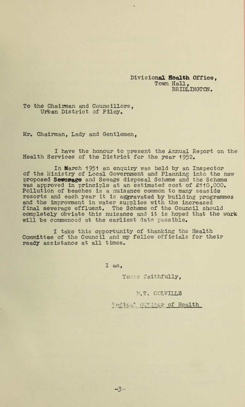 Divisional Health Office, Town Hall, BRIDLINGTON. To the Chairman and Urban District Councillors, of Filey. Mr. Chairman, Lady and Gentlemen, I have the honour to present the Annual Report on the Health Services of the District for the year 1952. In March 1951 an enquiry was held by an Inspector of the Ministry of Local Government and Planning into the new proposed Sewexragd and Sewage disposal Scheme and the Scheme was approved in principle at an estimated cost of £110,000. Pollution of beaches is a nuisance common to many seaside resorts and each year it is aggravated by building programmes and the improvment in water supplies vi^ith the increased final sewerage effluent. The Scheme of the Council should completely obviate this nuisance and it is hoped that the work: will be commenced at the earliest date possible, I take this opportunity of thanking the Health Committee of the Council and my fellow officials for their ready assistance at all times. I aiii, Yo;::.-s faithfully, F.T, COLVILLE T' 'e d i 0 Off leer of Health