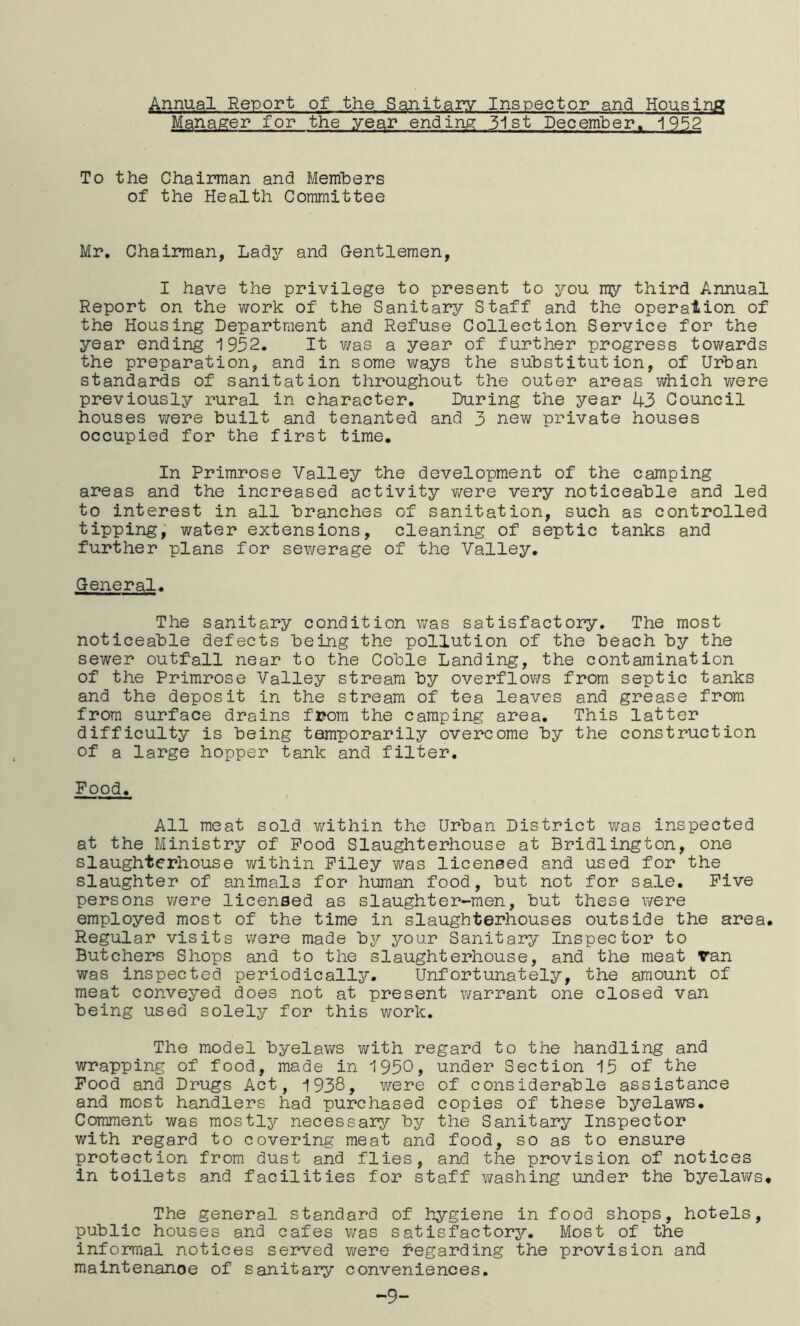 Annual Report of the Sanitary Inspector and Housing Manager for the year ending 3-1 st Decemlper. 1952 To the Chaiman and Members of the Health Committee Mr. Chairman, Lady and Gentlemen, I have the privilege to present to j^ou my third Annual Report on the work of the Sanitary Staff and the operation of the Housing Department and Refuse Collection Service for the year ending 1952. It v/as a year of further progress towards the preparation, and in some ways the substitution, of Urban standards of sanitation throughout the outer areas which v/ere previously rural in character. During the year 43 Council houses were built and tenanted and 3 nev/ private houses occupied for the first time. In Primrose Valley the development of the camping areas and the increased activity were very noticeable and led to interest in all branches of sanitation, such as controlled tipping; water extensions, cleaning of septic tanks and further plans for sewerage of the Valley. General. The sanitary condition v/as satisfactory. The most noticeable defects being the pollution of the beach by the sewer outfall near to the Coble Landing, the contamination of the Primrose Valley stream by overflov/s from septic tanks and the deposit in the stream of tea leaves and grease from from surface drains from the camping area. This latter difficulty is being temporarily overcome by the construction of a large hopper tank and filter. Food. All meat sold within the Urban District was inspected at the Ministry of Pood Slaughterhouse at Bridlington, one slaughterhouse v/ithin Filey was licensed and used for the slaughter of animals for human food, but not for sale. Five persons v/ere licensed as slaughter-men, but these were employed most of the time in slaughterhouses outside the area. Regular visits were made by your Sanitary Inspector to Butchers Shops and to the slaughterhouse, and the meat van was inspected periodically. Unfortunately, the amount of meat conveyed does not at present warrant one closed van being used solely for this work. The model byelaws v/ith regard to the handling and wrapping of food, made in 1950, under Section 15 of the Pood and Drugs Act, 1938, were of considerable assistance and most handlers had purchased copies of these byelaws. Comment was mostly necessai^^ by the Sanitary Inspector with regard to covering meat and food, so as to ensure protection from dust and flies, and the provision of notices in toilets and facilities for staff washing under the byelaws. The general standard of hygiene in food shops, hotels, public houses and cafes was satisfactory. Most of the informal notices served v/ere Regarding the provision and maintenance of sanitary conveniences. -9-