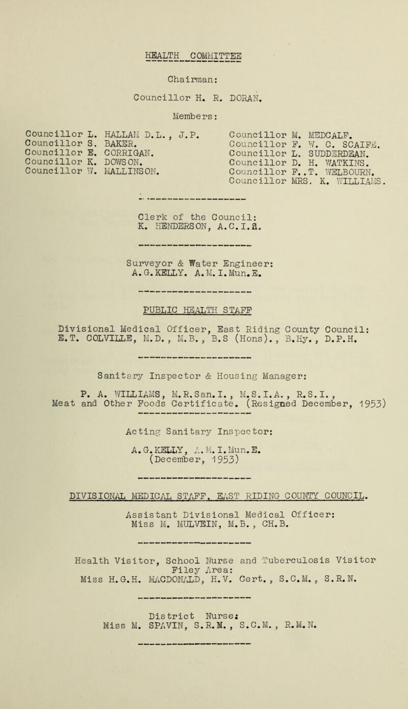 HEALTH COMMITTEE Chairman: Councillor H. R. DORAN. Councillor L. Councillor S. Councillor E. Councillor K. HALLAM BAKER. CORRIGAN. DOWS ON. Members D. L. , J.P. Councillor W. MALLINS ON. Councillor Councillor Councillor Councillor Councillor Councillor M. MEDCALF. F. W. C. SCAIFE. L. SUDDERDEAN. D. H. WATKINS. F..T. WELBOURN. MRS. K. WILLIAMS Clerk of the Council: K. HENDERSON, A.C.I.a. Surveyor & Water Engineer: A.G.KELLY. A.M. I.Mun.E. PUBLIC HEALTH STAFF Divisional Medical Officer, East Riding County Council: E.T. COLVILLE, M.D. , M.B. , B. S (Hons)., B.Hy. , D.P.H. Sanitary Inspector & Housing Manager: P. A. WILLIAMS, M.R.San. I. , M.S.I.A. , R.S.I., Meat and Other Foods Certificate. (Resigned December, 1953) Acting Sanitary Inspector: A.G.KELLY, A.M.I.Mun.E. (December, 1953) DIVISIONAL MEDICAL STAFF. EAST RIDING COUNTY COUNCIL. Assistant Divisional Medical Officer: Miss M. MULVEIN, M.B., CH.B. Health Visitor, School Nurse and Tuberculosis Visitor Filey Area: Miss H.G.H. MACDONALD, H.V. Cert., S.C.M. , S.R.N. District Nurse; Miss M. SPAVIN, S.R.M. , S.C.M. , R.M.N.