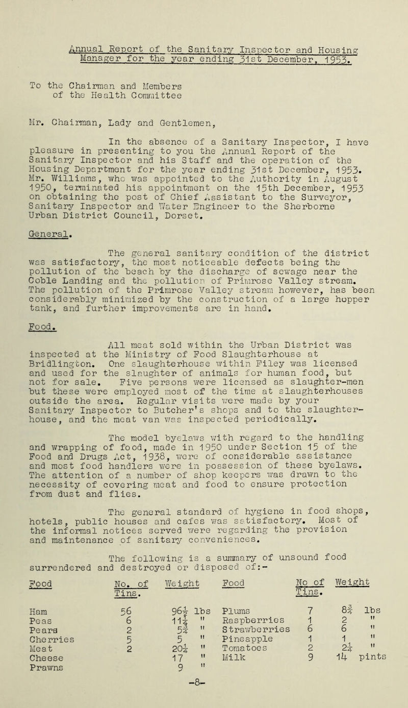 Annual Report of the Sanitary Inspector and Housing Manager for the year ending 31st December, 1953. To the Chairman and Members of the Health Committee Mr. Chairman, Lady and Gentlemen, In the absence of a Sanitary Inspector, I have pleasure in presenting to you the Annual Report of the Sanitary Inspector and his Staff and the operation of the Housing Department for the year ending 31st December, 1953. Mr. Williams, who was appointed to the Authority in August 1950, terminated his appointment on the 15th December, 1953 on obtaining the post of Chief Assistant to the Surveyor, Sanitary Inspector and Water Engineer to the Sherborne Urban District Council, Dorset. General. The general sanitary condition of the district was satisfactory, the most noticeable defects being the pollution of the beach by the discharge of sewage near the Coble Landing and the pollution of Primrose Valley stream. The pollution of the Primrose Valley stream however, has been considerably minimized by the construction of a large hopper tank, and further improvements are in hand. Food. All meat sold within the Urban District was inspected at the Ministry of Food Slaughterhouse at Bridlington. One slaughterhouse within Filey was licensed and used for the slaughter of animals for human food, but not for sale. Five persons were licensed as slaughter-men but these were employed most of the time at slaughterhouses outside the area. Regular visits were made by your Sanitary Inspector to Butcher’s shops and to the slaughter- house, and the meat van was inspected periodically. The model byelaws with regard to the handling and wrapping of food, made in 1950 under Section 15 of the Food and Drugs Act, 1938, were of considerable assistance and most food handlers were in possession of these byelaws. The attention of a number of shop keepers was drawn to the necessity of covering meat and food to ensure protection from dust and flies. The general standard of hygiene in food shops, hotels, public houses and cafes was satisfactory. Most of the informal notices served were regarding the provision and maintenance of sanitary conveniences. The following is a summary of unsound food surrendered and destroyed or disposed of:- Food No. of Tins. Weight Food No of Tins. Weight Ham 56 964- lbs 11$  Plums 7 lbs Peas 6 Raspberries 1 2 tt Pears 2 5?  Strawberries 6 6 it Cherries 5 5 Pineapple 1 1 2w tl Meat 2 20^  Tomatoes 2 tt Cheese Prawns 17 M 9  Milk 9 14 pints -8-