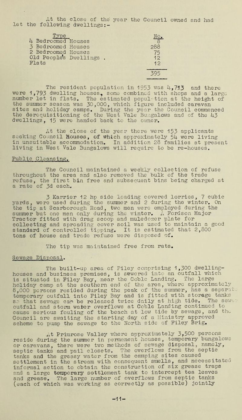 At the close of the year the Council owned and had let the following dwellings:- Type. No. 4 Bedroomed Houses T“ 3 Bedroomed Houses 288 2 Bedroomed Houses 75 Old People’s Dwellings . 12 Flats 12 395 The resident population in 1953 was 4,713 and there were 1 ,793 dwelling houses, some combined with shops and a large number let in flats. The estimated population at the height of the summer season was 30,000, which figure included caravan sites and holiday camps. During the year the Council commenced the derequisitioning of the West Vale Bungalows and of the 43 dwellings, 15 were handed back to the owner. At the close of the year there were 153 applicants seeking Council Houses, of which approximately 54 were living in unsuitable accommodation. In addition 28 families at present living in West Vale Bungalows will require to be re-houses. Public Cleansing. The Council maintained a weekly collection of refuse throughout the area and also removed the bulk of the trade refuse, the first bin free and subseouent bins being charged at a rate of 3d each, 3 Karrier 12 hp side loading covered lorries, 7 cubic yards, v/ere used during the summer and 2 during the winter. On the tip at Scarborough Road, two men v/ere employed during the summer but one man only during the winter. A Fordson Major Tractor fitted with drag scoop and muledozer plate for collecting and spreading cover soil was used to maintain a good standard of controlled tipping. It is estimated that 2,800 tons of house and trade refuse were disposed of. The tip was maintained free from rats. Sewage Disposal. The built-up area of F'iley comprising 1 ,300 dwelling- houses and business premises, is sewered into an outfall which is situated in Filey Bay, near the Coble Landing. The large holiday camp at the southern end of the area, where approximately^ 8,000 persons resided during the peak of the summer, has a separat temporary outfall into Filey Bay and is fitted v/ith storage tanks so that sewage car be released tv/ice daily at high tide. The sewo outfall and storm wafer overflows at Coble Landing continued to cause serious fouling of the beach at low tide by sewage, and the Council are awaiting the starting day of a Ministry approved scheme to pump the sewage to the North side of Filey Brig. At Primrose Valley where approximately 3,500 persons reside during the summer in permanent houses, temporary bungalows or caravans, there were two methods of sewage disposal, namely, septic tanks and pail closets. The overflows from the septic tanks and the greasy water from the camping sites caused settlement in the stream with consequent smells, and necessitateo informal action to obtain the construction of six grease traps and a large temporary settlement tank to intercept tea leaves and grease. The large number of overflows from septic tanks (each of which was v/orking as correctly as possible) jointly -11-