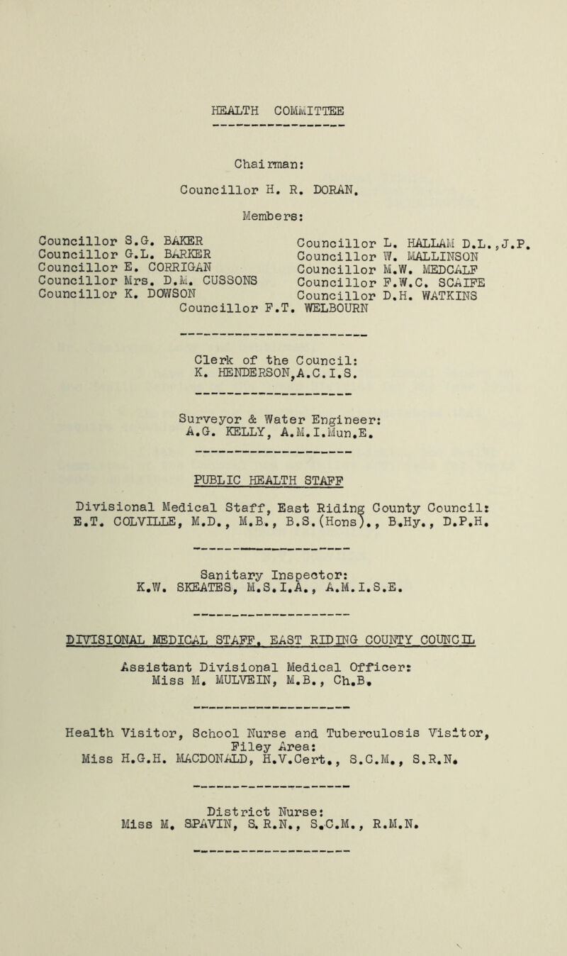 HEALTH COMMITTEE Chairman: Councillor H. R. DORAN. Members: Councillor Councillor Councillor Councillor Councillor s.g. baker G.L. BARKER E. CORRIGAN Mrs. D.M, CUSSONS K. DOWSON Councillor F.T. Councillor Councillor Councillor Councillor Councillor WELBOURN L. HALLAIvl D.L. W. MALLINSQN M. W. MEDCALF F.W.C. SCAIFE D.H. WATKINS J.P. Clerk of the Council: K. HENDERSON,A.C.I.S. Surveyor & Water Engineer: A.G. KELLY, A.M.I.Mun.E. PUBLIC HEALTH STAFF Divisional Medical Staff, East Riding County Council: E.T. COLVILLE, M.D., M.B,, B.S.(Hons)., B.Hy., D.P.H. Sanitary Inspector: K.W. SKEATES, M.S.I.A., A.M.I.S.E. DIVISIONAL MEDICAL STAFF. EAST RID IMG COUNTY COUNCIL Assistant Divisional Medical Officer: Miss M. MULVEIN, M.B., Ch.B. Health Visitor, School Nurse and Tuberculosis Visitor, Filey Area: Miss H.G.H. MACDONALD, H.V.Cert., S.C.M., S.R.N* District Nurse: Miss M* SPAVIN, S.R.N., S.C.M., R.M.N