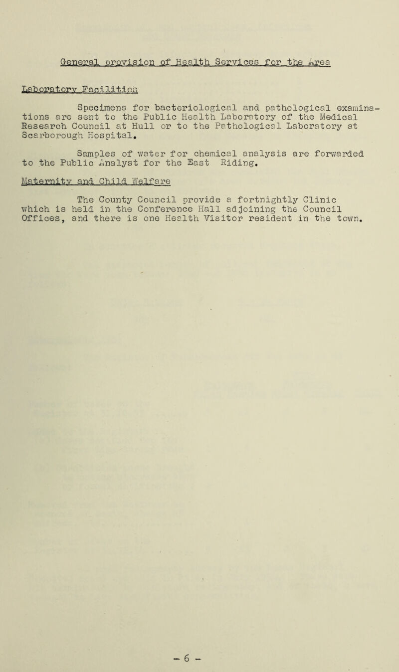 General provision of Health Services for the i^rea Laboratory Facilities. Specimens for bacteriological and pathological examina- tions are sent to the Public Health Laboratory of the Medical Research Council at Hull or to the Pathological Laboratory at Scarborough Hospital. Samples of water for chemical analysis are forwarded to the Public Analyst for the East Riding. Maternity and Child Welfare The County Council provide a fortnightly Clinic which is held in the Conference Hall adjoining the Council Offices, and there is one Health Visitor resident in the town. - 6 -