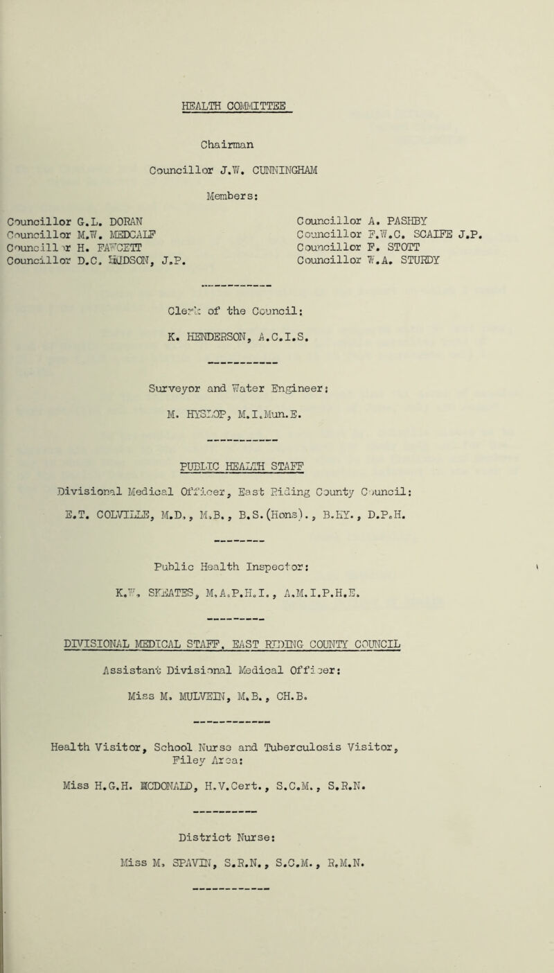 HEALTH COM'HTTEE Chairman Councillor J.Yf. CUMINGHAM Member s Councillor G.L, DORAN Councillor M.W, MEDCALP Councill ^r H. PANCITT Councillor D.C. liODSON, J,P Councillor A. PASHBY Councillor P.W.C, SCAIPE J.P, Councillor P. STOTT Councillor W.A, STURDY Clerl: of the Council; K. HENDERSON, A.C.I.S Surveyor and Water Engineer; M. HYoLOP, M.IcM’an.E PUEILC HEALIH STAEP Divisional Medical Officer, East Riding County C'^uncil; Public Health Inspector; DIVISIONAL MEDICAL STAPP. EAST RIDING COUNTY COUNCIL Assistant Divisional Medical Officer; Miss M. MULVEIN, M,B., CH.B. Health Visitor, School Nurse and Tuberculosis Visitor, Pile^/' Area; Miss H.G.H. MCDONALD, H.V.Cert., S.C.M., S.R.N. District Nurse Miss M, SPAVIN, S.R.N. , S.C.M. , R.M.N,