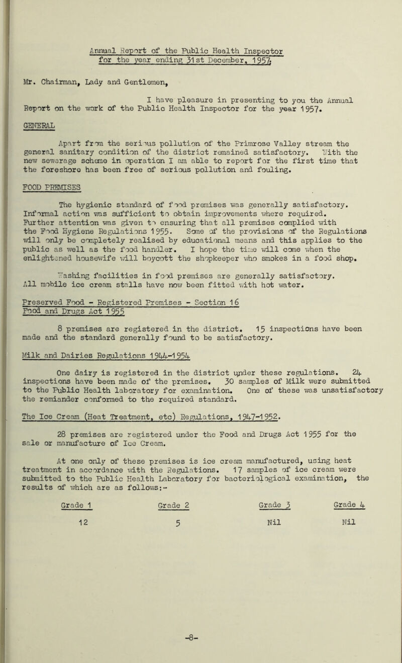 Annual Report of the Public Health Inspector for the year ending 31st December, 1937; Mr. Chairman, Lady and Gentlemen, I have pleasure in presenting to you the Annual Report on the work of the Public Health Inspector for the year ^957* GENERAL Apart from the serious pollution of the Primrose Valley stream the general sanitary condition of the district remained satisfactory. Y/ith the new sewerage scheme in operation I am able to report for the first time that the foreshore has been free of serious pollution and fouling. FOOD PREMISES The hygienic standard of food premises Vi/as generally satisfactory. Informal action was sufficient to obtain improvements where required. Further attention was given t'' ensuring that all premises complied with the Food Hygiene Regulations 1955* Some of the provisions of the Regulations will only be completely realised by educational means and this applies to the public as well as the food handler, I hope the time will come when the enlightened housev;ife will boycott the shopkeeper v;ho smokes in a food shop, Y'ashing facilities in food premises are generally satisfactory. A.ll mobile ice cream stalls have now been fitted vdth hot water. Preserved Food - Registered Premises - Section 16 Food and Drugs Act 1955 8 premises are registered in the district, 15 inspections have been made and the standard generally found to be satisfactory. Milk and Dairies Regulations 1 93A- One dairy is registered in the district qnder these regulations, 24 inspections have been made of the premises, 30 samples of Milk were submitted to the Public Health laboratory for examination. One of these v\;as unsatisfactory the remiander conformed to the required standard. The Ice Cream (Heat Treatment, etc) Regulations, 1947'~1932. 28 premises are registered under the Pood and Drugs Act 1955 fo^ 'the sale or manul’acture of Ice Cream. At one only of these premises is ice cream manufactured, using heat treatment in accordance with the Regulations. 17 samples of ice cream were suhnitted to the Public Health Laboratory for bacteriological examination, the results of vrhich are as follows:- Grade 1 Grade 2 Grade 3 Grade 4 12 5 Nil Nil -8-