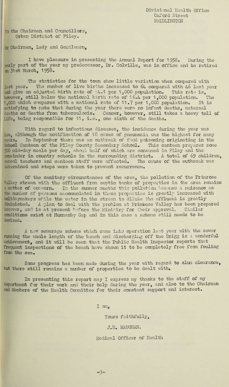 Divisi-jnal Health Office OxI'ord Street BHIDLINGTON To the Chairman and Councillors, Urban District of Filey. Mr Chairman, Lady and Gentlemen, I have pleasure in presenting the Annual Report for 1958, During the early part of the year my predecessor. Dr, Colville, was in office and he retired on 31 st March, 1 958, The statistics for the tovin shov; little variation v;hen compared v;ith last year. The n’jmber of live births increased to 64 compared with 46 last year i ani give an adjusted birth rate of ■;4o1 per 1,000 population. This rate is, hov7ever, still below the national birth rate of 16,4 per 1,000 population. The i 1,000 which compares v/ith a national rate of 11,7 per 1,000 population. It is , satisfying to note that during the year there were no infant deaths, maternal I deaths or deaths from tuberculosis. Cancer, hov\?ever, still takes a heavy toll of i life, being responsible for 11, i.e., one sixth of the deaths, ’?7ith regard to infectious diseases, the incidence during the year was low, although the notification of 18 cases of pneumonia vras the highest for many years. In September there \7as an outbreak of food poisoning originating in the School Canteen of the Pile]/- County Secondary School, This canteen prepares sane 500 mid-day meals per day, about half of which are consumed in Filey and the remainder in country schools in the surrounding district, A total of 69 children, school teachers and canteen staff v/ere affected. The cause of the outbreak vi/as determined and steps were taken to prevent recurrence. Of the sanitary circumstances of the area, the pollution of the Primrose Talley stream with the effluent from septic tanks of properties in the area remains a matter of coreern. In the summer months this pollution bec'.Tios a nuisance as the number cf persons acjcommodated in these properties is greatly increased with holidaymakers v;Mle the water in the stream to dilute the effluent is greatly diminished, A plan to deal with the problem at Primibose Valley has been prepared however, and is at present ’’'afore the Ministry'' for tiieir approvals SLailar conditions exist at Hunmaniy/ Gap and in this case a scheme still needs to be devised. A n^'W sewerage scheme which came into operation last year with the sev;er running the whole length of the beach and dischargiiig off tne Brigg is a wonderful achievement, and it will be seen that the Public Health Inspector reports that frequent inspections of the beach have shoim it to be completely free from fouling from the sea. Some progress has been made during the year vdth regard to slum clearance, but there still remains a number of properties to be dealt with. In presenting this report may I express my thanks to the staff of my department for their work and their help during the year, and also to the Chairman and Members of the Health Conmittee for their constant support and interest. I am. Yours faithl'ully. J.H, MAUGHAN. Medical Officer of Health -3-