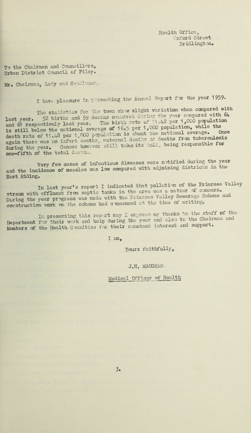 Health Office, Oxford Street Bridlington. To the Chairman and Councill'''!rs, Urban District Council of Filey. Mr. Chairmaiij, Lady and Gentlemen,, I h^-vt. pleasure in The stai p’ressni-.ing the Annua] Report for the year 1959- the town show slight variation v^/hen compared with „ear 52 birtte and 5y deaths oaatared darins the year cempared with 6k anf SlTeLeotivelv- last yeL. The blrta rate ef M A2 per 1,000 papulation is still below the national average of I6.h per 1,000 popt^ation, wh^e t j 4.U ^npr 1 noO ponulation is about the national average. Once arain ?Lle wallf iL'anl'deatL^taternal deaths or deaths fron tuberculosis d^ing the year. Cancer hov^cvex sti?J. tales its uDil.u being responsible for one-fifth of the total diath-, Verv few oases of infectious diseases were notified during the year and the incidence of measles was low compared with adjoining districts in the East Riding. In last year’s report I indicated that pollution cf the Primrose Valley stream with effluent frem septic tanks in the area was a matter of concern. During the year progress was made with the Primrose Valley Sewerap Scheme and construction work on the scheme had c mimenced at the time of writing. In presenting this rep'>rt may i. express my thanks uC* the staff of the Department for their work and help during the year and also to the Chairman and Members of the Health Cmaittee for their constant interest and suppor-c. I am. Yours faithf’ully, J.H. iVIAUGMNo Medical Officer of Health