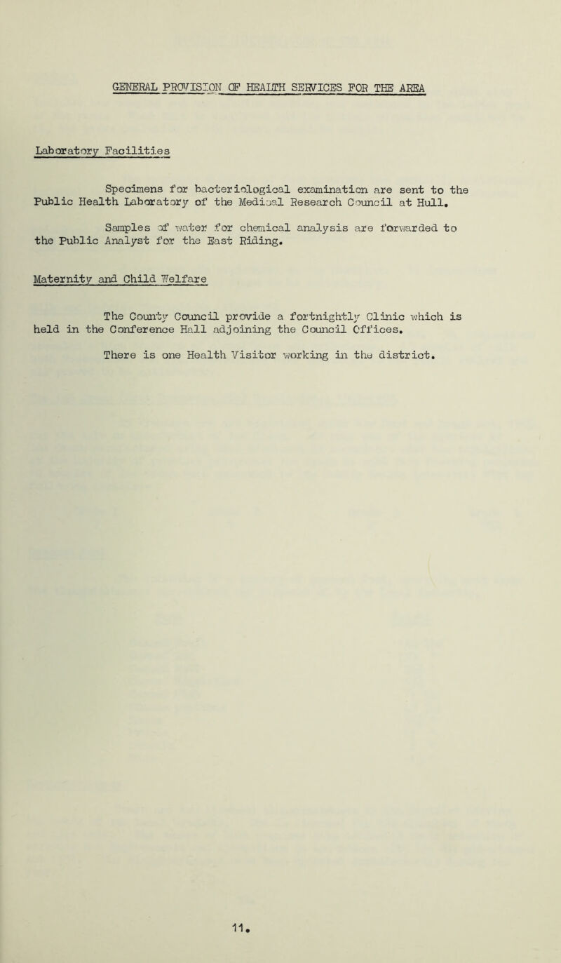GEKERAL PECyriSION (F HEALTH SERVICES FOR THE AREA Laboratory Facilities Specimens for bacteriological examination are sent to the Public Health Laborator^r of the Medical Research Council at Hull, Samples of water for chemical anaJ.ysis are forv;arded to the Public Analyst for the East Riding. Maternity and Child Welfare The Counter Council provide a fortnightly Clinic which is held in the Conference Hall adjoining the Council Offices. There is one Health Visitor working in the district.