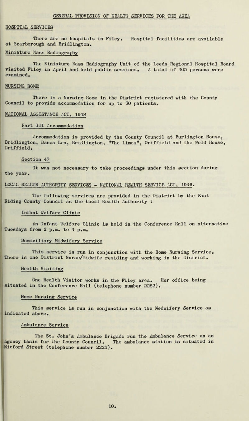 GENERAL PROVISION OF HEALTH SERVICES FOR THE AREA HOSPITAL SERVICES There are no hospitals in Filey. Hospital facilities are available at Scarborough and Bridlington. Miniature Mass Radiography The Miniature Mass Radiography Unit of the Leeds Regional Hospital Board visited Filey in April and held public sessions. A total of 405 persons were examined. NURSING HOME There is a Nursing Home in the District registered with the County Council to provide accommodation for up to 30 patients, NATIONAL ASSISTANCE ACT, 1948 Fart III Accommodation Accommodation is provided by the County Council at Burlington House, Bridlington, Danes Lea, Bridlington, The Limes, Driffield and the Wold House, Driffield, Section 47 It was not necessary to take proceedings under this section during the year. L0C,X HEALTH AUTHORITY SERVICES - NATIONAL HEALTH SERVICE ACT, 1946. The following services are provided in the District by the East Riding County Council as the Local Health Authority : Infant Welfare Clinic An Infant Welfare Clinic is held in the Conference Kail on alternative Tuesdays from 2 p.m. to 4 p.m. Domiciliary Midwifery Service This service is run in conjunction with the Home Nursing Service, There is one District Nurse/I'ddwife residing and working in the District. Health Visiting One Health Visitor works in the Filey area. Her office being situated in the Conference Hall (telephone number 2282). Home Nursing Service This service is run in conjunction with the Medwifery Service as indicated above. Ambulance Service The St. John’s Ambulance Brigade run the Ambulance Service on an agency basis for the County Council. The ambulance station is situated in i Mitford Street (telephone number 2225). 10