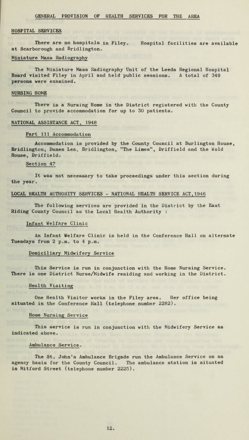 GENERAL PROVISION OF HEALTH SERVICES FOR THE AREA HOSPITAL SERVICES There are no hospitals in Fileyo Hospital facilities are available at Scarborough and Bridlingtono Miniature Mass Radiography The Miniature Mass Radiography Unit of the Leeds Regional Hospitaf Board visited Filey in April and held public sessionso A total of 349 persons were examinedo NURSING HOME There is a Nursing Home in the District registered with the County Council to provide accommodation for up to 30 patients. NATIONAL ASSISTANCE ACT, 1948 Part 111 Accommodation Accommodation is provided by the County Council at Burlington House, Bridlington, Danes Lea, Bridlington, The Limes, Driffield and the Wold House, Driffieldo Section 47 It was not necessary to take proceedings under this section during the year. LOCAL HEALTH AUTHORITY SERVICES - NATIONAL HEALTH SERVICE ACT,1946 The following services are provided in the District by the Eiast Riding County Council as the Local Health Authority i Infant Welfare Clinic An Infant Welfare Clinic is held in the Conference Hall on alternate Tuesdays from 2 porn. to 4 pomo Domiciliary Midwifery Service This Service is run in conjunction with the Home Nursing Service. There is one District Nurse/Midwife residing and working in the District. One Health Visitor works in the Filey area. Her office being situated in the Conference Hall (telephone number 2282). Home Nursing Service This service is run in conjunction with the Midwifery Service as indicated above. Ambulance Service. The St. John's Ambulance Brigade run the Ambulance Service on an agency basis for the County Council. The ambulance station is situated in Mitford Street (telephone number 2225). 12