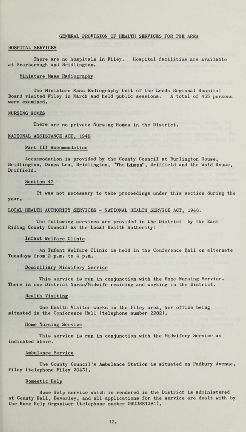 GENERAL PROVISION OF HEALTH SERVICES FOR THE AREA HOSPITAL SERVICES There are no hospitals in Filey, Hospital facilities are available at Scarborough and Bridlington, Miniature Mass Radiography The Miniature Mass Radiography Unit of the Leeds Regional Hospital Board visited Filey in March and held public sessions, A total of 435 persons were examined, NURSING HOMES There are no private Nursing Homes in the District, NATIONAL ASSISTANCE ACT, 1948 Part III Accommodation Accommodation is provided by the County Council at Burlington House, Bridlington, Danes Lea, Bridlington, The Limes, Driffield and the Wold House, Driffield, Section 47 It was not necessary to take proceedings under this section during the year, LOCAL HEALTH AUTHORITY SERVICES - NATIONAL HEALTH SERVICE ACT, 1946. The following services are provided in the District by the East Riding County Council as the Local Health Authority? Infant Welfare Clinic An Infant Welfare Clinic is held in the Conference Hall on alternate Tuesdays from 2 p.m, to 4 p.m. Domiciliary Midwifery Service This service is run in conjunction with the Home Nursing Service, There is one District Nurse/Midwife residing and working in the District, Health Visiting One Health Visitor works in the Filey area, her office being situated in the Conference Hall (telephone number 2282), Home Nursing Service This service is run in conjunction with the Midwifery Service as indicated above. Ambulance Service The County Council’s Ambulance Station is situated on Padbury Avenue, Filey (telephone Filey 2043), Domestic Help Home Help service which is rendered in the District is administered at County Hall, Beverley, and all applications for the service are dealt with by the Home Help Organiser (telephone number 0HU288128l)o 12