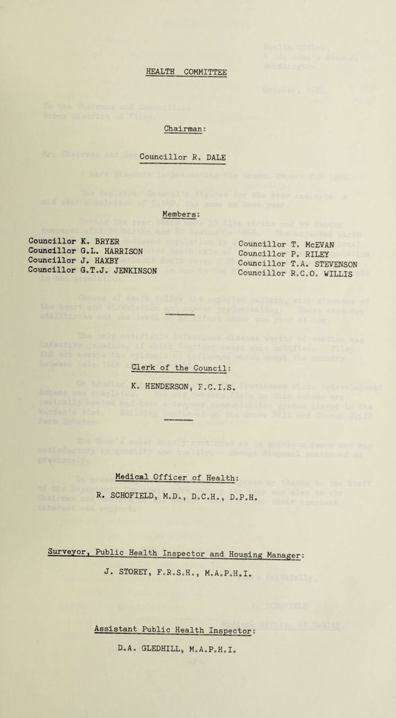 HEALTH COMMITTEE Chairmani Councillor R„ DALE Membersi Councillor K. BRYER Councillor G.L. HARRISON Councillor J. HAXBY Councillor G0T,J„ JENKINSON Councillor T. Councillor P, Councillor T„ Councillor R, Clerk of the Councils K. HENDERSON, F.C.I.S. Medical Officer of Healths R* SCHOFIELD, M.D., D.C.H., D.P.H, Surveyor, Public Health Inspector and Housing Manager J. STOREY, FoRoSoH,, M0AoPoH.I„ McEVAN RILEY .. STEVENSON oOc WILLIS D.A. GLEDHILL, MoAoPoH.I