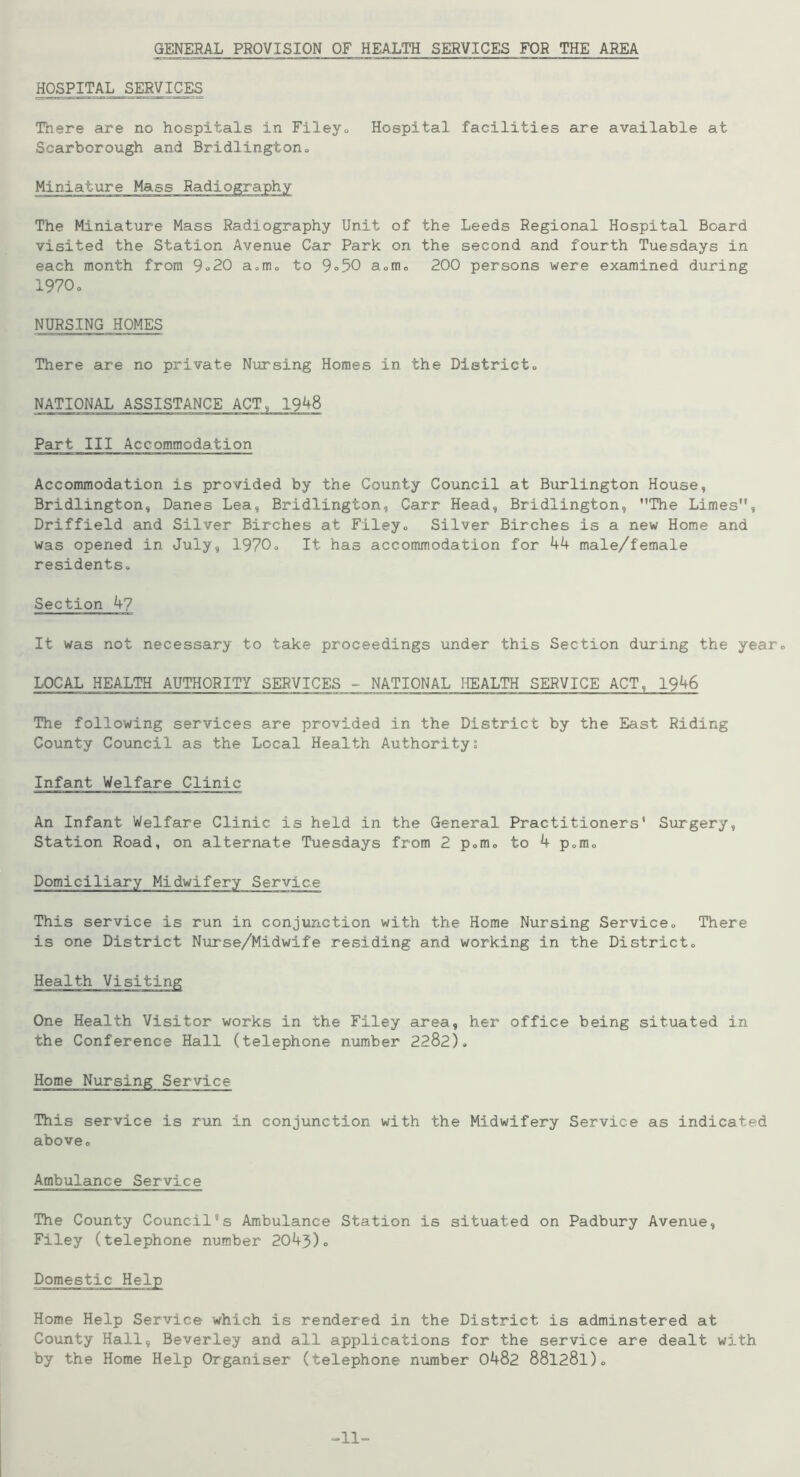 GENERAL PROVISION OF HEALTH SERVICES FOR THE AREA HOSPITAL SERVICES There are no hospitals in Filey. Hospital facilities are available at Scarborough and Bridlington. Miniature Mass Radiography The Miniature Mass Radiography Unit of the Leeds Regional Hospital Board visited the Station Avenue Car Park on the second and fourth Tuesdays in each month from 9°20 a.m. to 9°50 a.m. 200 persons were examined during 1970. NURSING HOMES There are no private Nursing Homes in the District., NATIONAL ASSISTANCE ACT, 1948 Part III Accommodation Accommodation is provided by the County Council at Burlington House, Bridlington, Danes Lea, Bridlington, Carr Head, Bridlington, The Limes'*, Driffield and Silver Birches at Filey., Silver Birches is a new Home and was opened in July, 1970. It has accommodation for 44 male/female residents., Section 4? It was not necessary to take proceedings under this Section during the year. LOCAL HEALTH AUTHORITY SERVICES - NATIONAL HEALTH SERVICE ACT, 1946 The following services are provided in the District by the East Riding County Council as the Local Health Authorityi Infant Welfare Clinic An Infant Welfare Clinic is held in the General Practitioners' Surgery, Station Road, on alternate Tuesdays from 2 p.m. to 4 p.m. Domiciliary Midwifery Service This service is run in conjunction with the Home Nursing Service. There is one District Nurse/Midwife residing and working in the District. Health Visiting One Health Visitor works in the Filey area, her office being situated in the Conference Hall (telephone number 2282). Home Nursing Service This service is run in conjunction with the Midwifery Service as indicated aboveo Ambulance Service The County Council’s Ambulance Station is situated on Padbury Avenue, Filey (telephone number 2043). Home Help Service which is rendered in the District is adminstered at County Hall, Beverley and all applications for the service are dealt with by the Home Help Organiser (telephone number 0482 881281). =11=