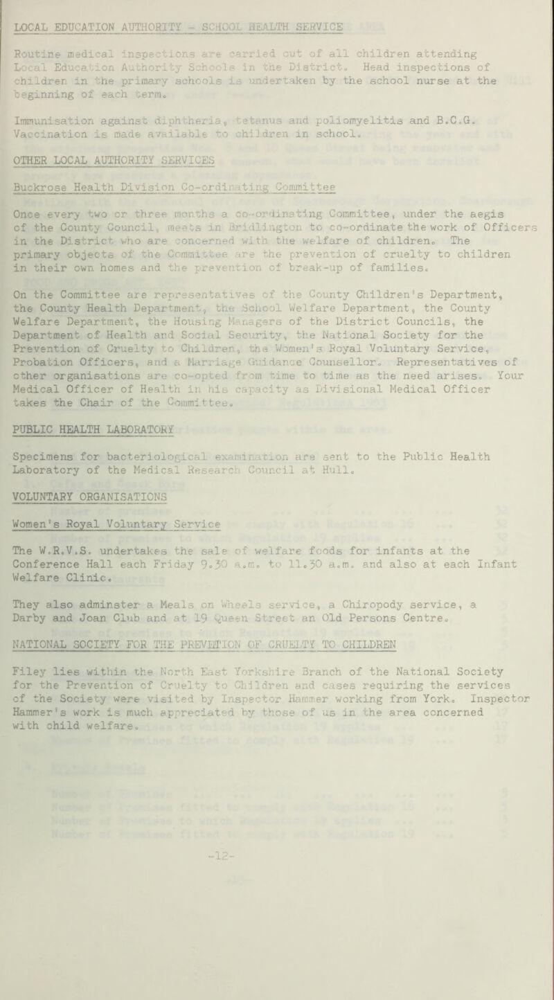 LOCAL EDUCATION AUTHORITY - SCHOOL HEALTH SERVICE Routine medical inspections are carried out of all children attending Local Education. Authority Schools in the District. Head inspections of children in the primary schools is undertaken by the school nurse at the beginning of each term. Immunisation against diphtheria, tetanus and poliomyelitis and B.C.G. Vaccination is made available to children in school. OTHER LOCAL AUTHORITY SERVICES Buckrose Health Division Go-cx'dir-iti.ng Committee Once every two or three months a co-ordinating Committee, under the aegis cf the County Council, meets in Bridlington to co-ordinate the work of Officers in the District who are concerned with the welfare of children. The primary objects of the Committee are the prevention of cruelty to children in their own homes and the prevention of break-up of families. On the Committee are representatives of the County Children’s Department, the County Health Department, the School Welfare Department, the County Welfare Department, the Housing Managers of the District Councils, the Department of Health and Social Seniority, the National Society for the Prevention of Cruelty to Children, the Women’s Royal Voluntary Service, Probation Officers, arid a Marriage Guidance Counsellor. Representatives of other organisations are co-opted from time to time as the need arises. Your Medical Officer of Health in his capacity as Divisional Medical Officer takes the Chair of the Committee. PUBLIC HEALTH LABORATORY Specimens for bacteriological examination are sent to the Public Health Laboratory of the Medical Research Council at Hull. VOLUNTARY ORGANISATIONS Women’s Royal Voluntary Service The W.RoVcSo undertakes the sale of welfare foods for infants at the Conference Hall each Friday 9»3'3 a.m. to 11.30 a.m. and also at each Infant Welfare Clinic. They also adminster a Meals on Wheels service, a Chiropody service, a Darby and Joan Club and at 19 Queen. Street an Old Persons Centre. NATIONAL SOCIETY FOR THE PREVBTIQN OF CRUELTY TO CHILDREN Filey lies within the North East Yorkshire Branch of the National Society for the Prevention of Cruelty to Children and cases requiring the services of the Society were visited by Inspector Hammer working from York. Inspector Hammer’s work is much appreciated by those of us in the area concerned with child welfare. -12-