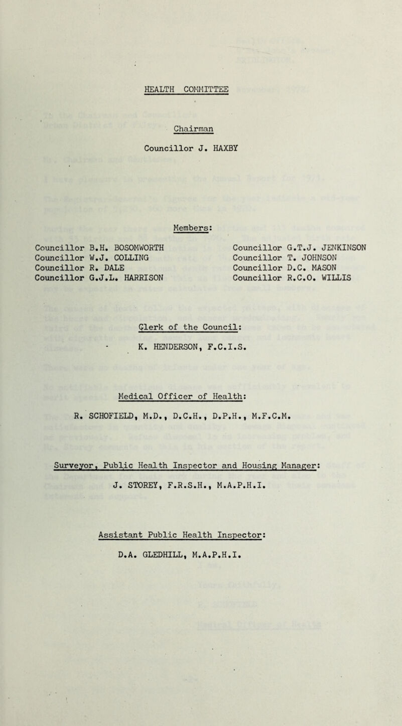 HEALTH COMMITTEE Chairman Councillor J, HAXBY Members: Councillor B.H. BOSOMWORTH Councillor W.J, COLLING Councillor R. DALE Councillor G.J.L, HARRISON Councillor G.T.J. JENKINSON Councillor T. JOHNSON Councillor D.C. MASON Councillor R.C.O. WILLIS Clerk of the Council: K. HENDERSON, F.C.I.S. Medical Officer of Health: R. SCHOFIELD, M.D., D.C.H., D.P.H., M.F.C.M. Surveyor, Public Health Inspector and Housing Manager: J. STOREY, F.R.S.H., M.A.P.H.I. Assistant Public Health Inspector D.A. GLEDHILL, M.A.P.H.I.