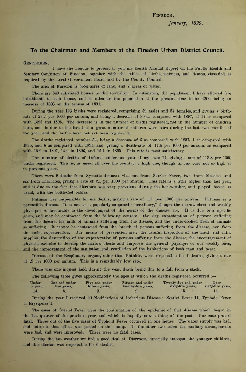 Finedon, January, 1899. To the Chairman and Members of the Finedon Urban District Council. Gentlemen, I have the honour to present to you my fourth Annual Report on the Public Health and Sanitary Condition of Finedon, together with the tables of births, sickness, and deaths, classified as required by the Local Government Board and by the County Council. The area of Finedon is 3654 acres of land, and 7 acres of water. There are 840 inhabited houses in the township. In estimating the population, I have allowed five inhabitants to each house, and so calculate the population at the present time to be 4200, being an increase of 1003 on the census of 1891. During the year 123 births were registered, comprising 69 males and 54 females, and giving a birth- rate of 29.2 per 1000 per annum, and being a decrease of 30 as compared with 1897, of 17 as compared with 1896 and 1895. The decrease is in the number of births registered, not in the number of children born, and is due to the fact that a great number of children were born during the last two months of the year, and the births have not yet been registered. The deaths registered number 53, being a decrease of 6 as compared with 1897, 1 as compaired with 1896, and 6 as compared with 1895, and giving a death-rate of 12.6 per 1000 per annum, as compared with 15.9 in 1897, 14.9 in 1896, and 16.7 in 1895. This rate is most satisfactory. The number of deaths of Infants under one year of age was 14, giving a rate of 113.8 per 1000 births registered. This is, as usual all over the country, a high one, though in our case not so high as in previous years. There were 9 deaths from Zymotic disease : viz., one from Scarlet Fever, two from Measles, and six from Diarrhcea, giving a rate of 2.1 per 1000 per annum. This rate is a little higher than last year, and is due to the fact that diarrhoea was very prevalent during the hot weather, and played havoc, as usual, with the bottle-fed babies. Phthisis was responsible for six deaths, giving a rate of 1.1 per 1000 per annum. Phthisis is a peventible disease. It is not as is popularly supposed “ hereditary,” though the narrow chest and weakly physique, so favourable to the development of the germs of the disease, are. It is due to a specific germ, and may be contracted from the following sources : the dry expectoration of persons suffering from the disease, the milk of animals suffering from the disease, and the under-cooked flesh of animals so suffering. It cannot be contracted from the breath of persons suffering from the disease, nor from the moist expectoration. Our means of prevention are : the careful inspection of the meat and milk supplies, the destruction of the expectoration of persons suffering from the disease, the encouragement of physical exercise to develop the narrow chests and improve the general physique of our weakly ones, and the improvement of the sanitation and ventilation of the habitations of both man and beast. Diseases of the Respiratory organs, other than Phthisis, were responsible for 4 deaths, giving a rate of .9 per 1000 per annum. This is a remarkably low rate. There was one inquest held during the year, death being due to a fall from a stack. The following table gives approximately the ages at which the deaths registered occurred :— Under One and under Five and under Fifteen and under Twenty-five and under Over one year, five years, fifteen years, twenty-five years, sixty-five years, sixty-five years, 14. 8. 3. 2. 15. ' 11. During the year I received 20 Notifications of Infectious Disease : Scarlet Fever 14, Typhoid Fever 5, Erysipelas 1. The cases of Scarlet Fever were the continuation of the epidemic of that disease which began in the last quarter of the previous year, and which is happily now a thing of the past. One case proved fatal. Three out of the five cases of Typhoid Fever occurred in one house. The water supply was bad, and notice to that effect was posted on the pump. In the other two cases the sanitary arrangements were bad, and were improved. There were no fatal cases. During the hot weather we had a good deal of Diarrhoea, especially amongst the younger children, and this disease was responsible for 6 deaths.