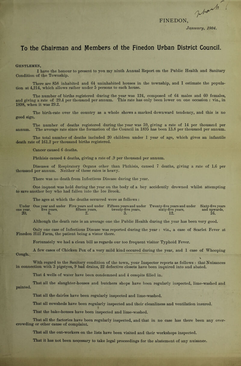 FINEDON, January, 1904. To the Chairman and Members of the Finedon Urban District Council. Gentlemen, I have the honour to present to you my ninth Annual Report on the Public Health and Sanitary Condition of the Township. There are 858 inhabited and 64 uninhabited houses in the township, and I estimate the popula- tion at 4,214, which allows rather under 5 persons to each house. The number of births registered during the year was 124, composed of 64 males and 60 females, and giving a rate of 29.4 per thousand per annum. This rate has only been lower on one occasion : viz., in 1898, when it was 29.2. The birth-rate over the country as a whole shows a marked downward tendency, and this is no good sign. The number of deaths registered during the year was 59, giving a rate of 14 per thousand per annum. The average rate since the formation of the Council in 1895 has been 13.8 per thousand per annum. The total number of deaths included 20 children under 1 year of age, which gives an infantile death rate of 161.2 per thousand births registered. Cancer caused 6 deaths. Phthisis caused 4 deaths, giving a rate of .9 per thousand per annum. Diseases of Respiratory Organs other than Phthisis, caused 7 deaths, giving a rate of 1.6 per thousand per annum. Neither of these rates is heavy. There was no death from Infectious Disease during the year. One inquest was held during the year on the body of a boy accidently drowned whilst attempting to save another boy who had fallen into the Ice Brook. The ages at which the deaths occurred were as follows : Under One year and under Five years and under Fifteen years and under Twenty-five years and under Sixty-five years one year. five years, fifteen years, twenty-five years, sixty-five years, and upwards, 20. 6. 2. 3. 12. 16. Although the death rate is an average one the Public Health during the year has been very good. Only one case of Infectious Disease was reported during the year : viz., a case of Scarlet Fever at Finedon Hill Farm, the patient being a vistor there. Fortunately we had a clean bill as regards our too frequent visitor Typhoid Fever. A few cases of Chicken Pox of a very mild kind occured during the year, and 1 case of Whooping Cough. With regard to the Sanitary condition of the town, your Inspector reports as follows : that Nuisances in connection with 3 pigstyes, 9 bad drains, 22 defective closets have been inquired into and abated. That 4 wells of water have been condemned and 4 cesspits filled in. That all the slaughter-houses and butchers shops have been regularly inspected, lime-washed and painted. That all the dairies have been regularly inspected and lime-washed. That all cowsheds have been regularly inspected and their cleanliness and ventilation insured. That the bake-houses have been inspected and lime-washed. That all the factories have been regularly inspected, and that in no case has there been any over- crowding or other cause of complaint. That all the out-workers on the lists have been visited and their workshops inspected. That it has not been necessary to take legal proceedings for the abatement of any nuisance.