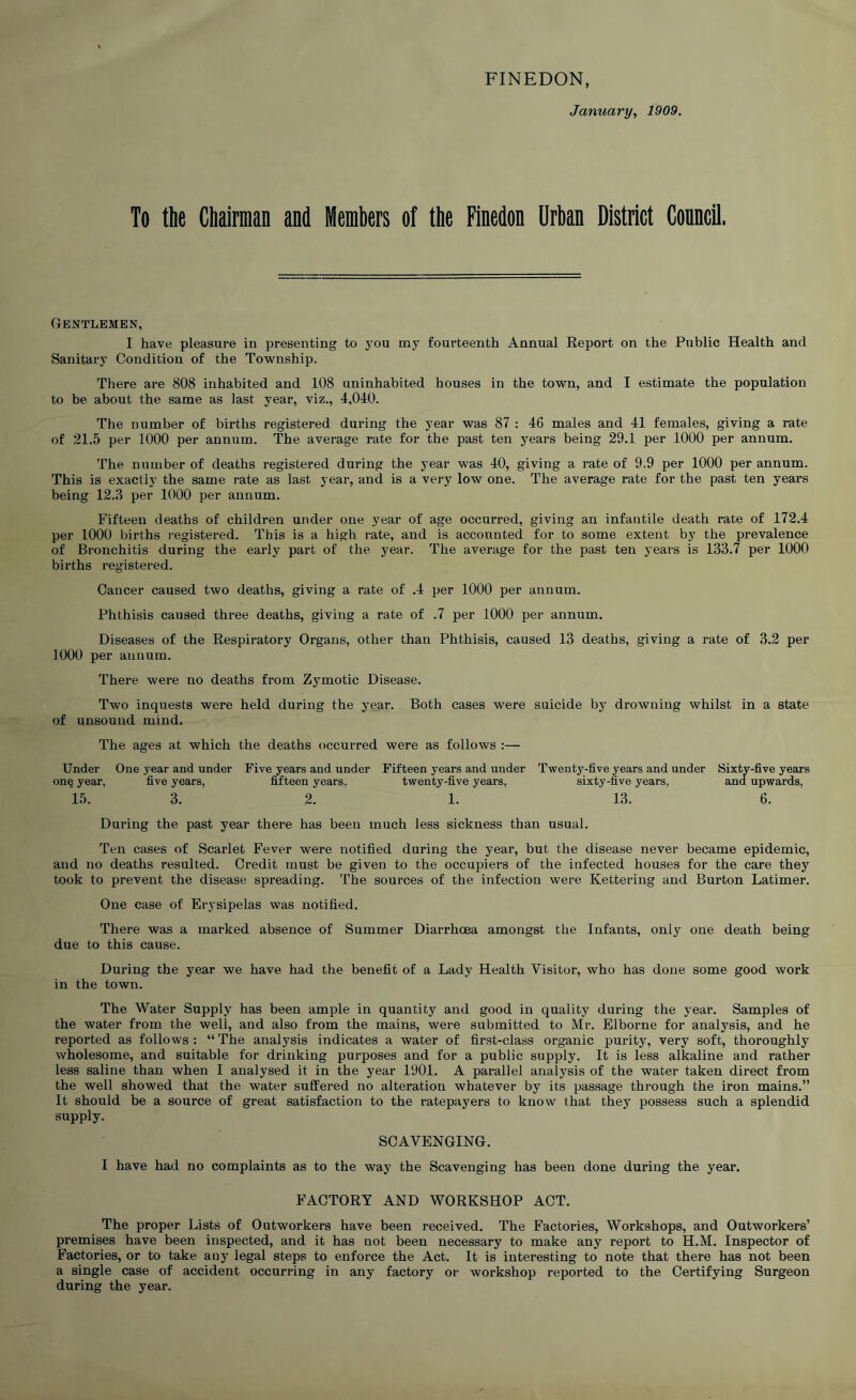 FINEDON, January, 1909. To the Chairman and Members of the Finedon Urban District Conncil. Gentlemen, I have pleasure in presenting to you my fourteenth Annual Report on the Public Health and Sanitary Condition of the Township. There are 808 inhabited and 108 uninhabited houses in the town, and I estimate the population to be about the same as last year, viz., 4,040. The number of births registered during the year was 87 : 46 males and 41 females, giving a rate of 21.5 per 1000 per annum. The average rate for the past ten years being 29.1 per 1000 per annum. The number of deaths registered during the year was 40, giving a rate of 9.9 per 1000 per annum. This is exactly the same rate as last year, and is a very low one. The average rate for the past ten years being 12.3 per 1000 per annum. Fifteen deaths of children under one year of age occurred, giving an infantile death rate of 172.4 per 1000 births I'egistered. This is a high rate, and is accounted for to some extent by the prevalence of Bronchitis during the early part of the year. The average for the past ten years is 133.7 per 1000 births registered. Cancer caused two deaths, giving a rate of .4 per 1000 per annum. Phthisis caused three deaths, giving a rate of .7 per 1000 per annum. Diseases of the Respiratory Organs, other than Phthisis, caused 13 deaths, giving a rate of 3.2 per 1000 per annum. There were no deaths from Zymotic Disease. Two inquests were held during the year. Both cases were suicide by drowning whilst in a state of unsound mind. The ages at which the deaths occurred were as follows :— Under One year and under Five years and under Fifteen years and under Twenty-five years and under Sixty-five years on§ year, five years, Mteen years, twenty-five years, sixty-five years, and upwards, 15. 3. 2. 1. 13. 6. During the past year there has been much less sickness than usual. Ten cases of Scarlet Fever were notified during the year, but the disease never became epidemic, and no deaths resulted. Credit must be given to the occupiers of the infected houses for the care they took to prevent the disease spreading. The sources of the infection were Kettering and Burton Latimer. One case of Erysipelas was notified. There was a marked absence of Summer Diarrhcea amongst the Infants, onlj one death being due to this cause. During the year we have had the benefit of a Lady Health Visitor, who has done some good work in the town. The Water Supply has been ample in quantity and good in quality during the year. Samples of the water from the well, and also from the mains, were submitted to Mr. Elborne for analysis, and he reported as follows : “ The analysis indicates a water of first-class organic purity, very soft, thoroughly wholesome, and suitable for drinking purposes and for a public supply. It is less alkaline and rather less saline than when I analysed it in the year 1901. A parallel analysis of the water taken direct from the well showed that the water suffered no alteration whatever by its passage through the iron mains.” It should be a source of great satisfaction to the ratepayers to know that they possess such a splendid supply. SCAVENGING. I have had no complaints as to the way the Scavenging has been done during the year. FACTORY AND WORKSHOP ACT. The proper Lists of Outworkers have been received. The Factories, Workshops, and Outworkers’ premises have been inspected, and it has not been necessary to make any report to H.M. Inspector of Factories, or to take any legal steps to enforce the Act. It is interesting to note that there has not been a single case of accident occurring in any factory or workshop reported to the Certifying Surgeon during the year.