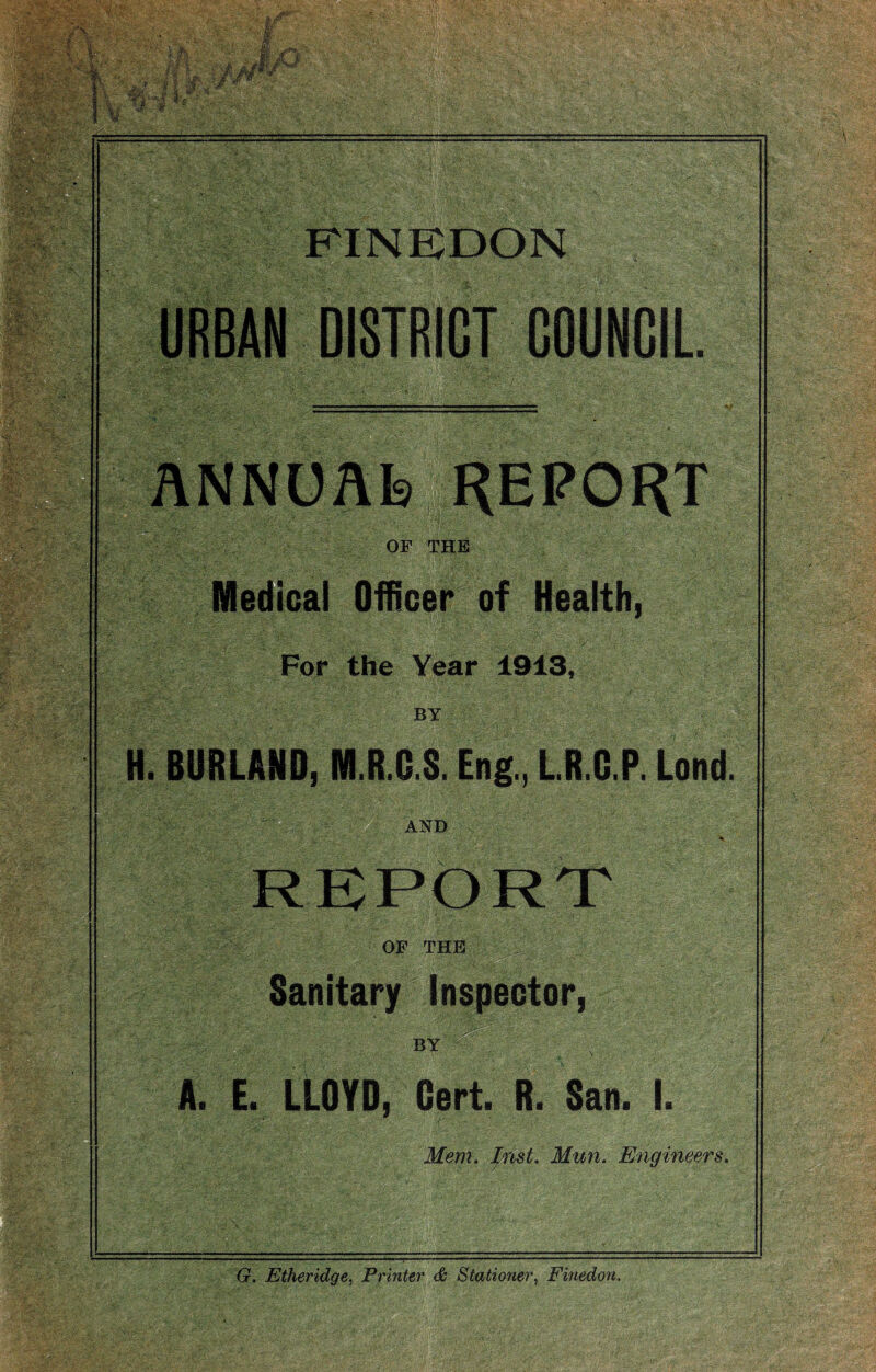 FINKDON OF THE Medioai Officer of Health, For the Year 1913, BY H. BORLAND, M.R.D.S. Eng., LR.G.P. Lend. AND REPORT OF THE Sanitary Inspector BY A. E. LLOYD, Cert. R. San. I. Mem. Imt. Mun. Engineers. G. Etheridge^ Printer & Stationer^ Finedon.