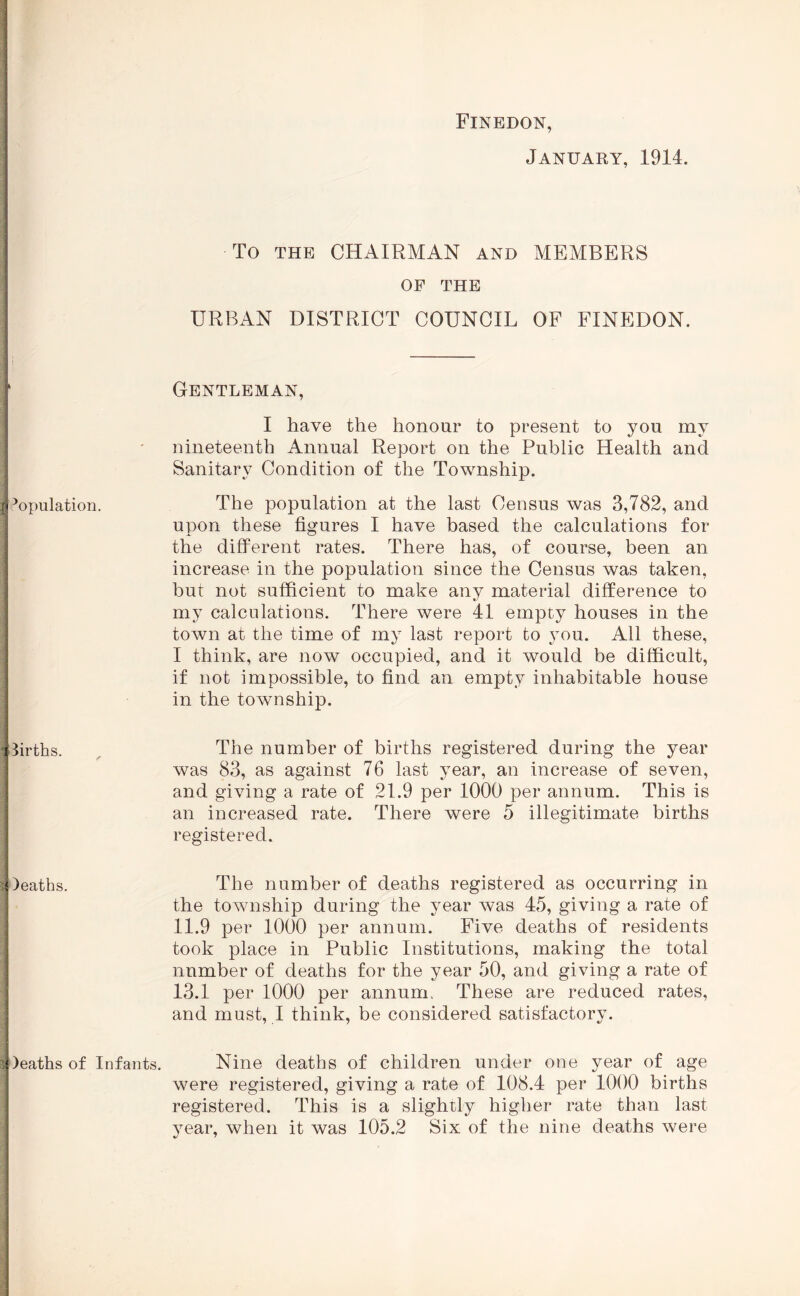 Population. births. )eaths. )eat}is of Infants. Finedon, January, 1914. To THE CHAIRMAN and MEMBERS OF THE URBAN DISTRICT COUNCIL OF FINEDON. Gentleman, I have the honour to present to you my nineteenth Annual Report on the Public Health and Sanitary Condition of the Township. The population at the last Census was 3,782, and upon these figures I have based the calculations for the different rates. There has, of course, been an increase in the population since the Census was taken, but not sufficient to make any material difference to my calculations. There were 41 empty houses in the town at the time of my last report to ^mu. All these, I think, are now occupied, and it would be difficult, if not impossible, to find an empty inhabitable house in the township. The number of births registered during the year was 83, as against 76 last year, an increase of seven, and giving a rate of 21.9 per 1000 per annum. This is an increased rate. There were 5 illegitimate births registered. The number of deaths registered as occurring in the tOAvnship during the year was 45, giving a rate of 11.9 per 1000 per annum. Five deaths of residents took place in Public Institutions, making the total number of deaths for the year 50, and giving a rate of 13.1 per 1000 per annum. These are reduced rates, and must, I think, be considered satisfactory. Nine deaths of children under one year of age were registered, giving a rate of 108.4 per 1000 births registered. This is a slightly higher rate than last A^ear, when it was 105.2 Six of the nine deaths Avere