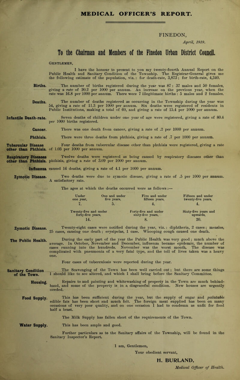 Births. Deaths. Infantile Death-rate. Cancer. Phthisis. Tubercular Disease other than Phthisis. Respiratory Diseases other than Phthisis. Influenza Zymotic Disease. Zymotic Disease. The Public Health. Sanitary Condition of the Town. Housing. Food Supply. Water Supply. MEDICAL OFFICER’S REPORT. FINEDON, April, 1919. To the Chairman and Members of the Finedon Urban District Council. Gentlemen, I have the honour to present to you my twenty-fourth Annual Report on the Public Health and Sanitary Condition of the Township. The Registrar-General gives me the following estimate of the population, viz. : for death-rate, 3,873 ; for birth-rate, 4,340. The number of births registered during the year was 87 : 37 males and 50 females, giving a rate of 20.2 per 1000 per annum. An increase on the previous year, when the rate was 16.8 per 1000 per annum. There were 7 illegitimate births : 5 males and 2 females. The number of deaths registered as occurring in the Township during the year was 54, giving a rate of 11.3 per 1000 per annum. Six deaths were registered of residents in Public Institutions, making a total of 60, and giving a rate of 15.4 per 1000 per annum. Seven deaths of children under one year of age were registered, giving a rate of 80.4 per 1000 births registered. There was one death from cancer, giving a rate of .2 per 1000 per annum. There were three deaths from phthisis, giving a rate of .7 per 1000 per annum. Four deaths from tubercular disease other than phthisis were registered, giving a rate of 1.03 per 1000 per annum. Twelve deaths were registered as being caused by respiratory diseases other than phthisis, giving a rate of 3.09 per 1000 per annum. caused 16 deaths, giving a rate of 4.1 per 1000 per annum. Two deaths were due to zymotic disease, giving a rate of .5 per 1000 per annum. A satisfactory rate. The ages at w'hich the deaths occurred were as follows :— Under One and under Five and under Fifteen and under one year, five years, fifteen years, twenty-five years, 7. 5. 4. 4. Twenty-five and under forty-five years, 14. Forty-five and under sixty-five years, 8. Sixty-five years and upwards, 20. Twenty-eight cases were notified during the year, viz.: diphtheria, 2 cases ; measles, 25 cases, causing one death ; erysipelas, 1 case. Whooping cough caused one death. During the early part of the year the Public Health was very good ; much above the average. In October, November and December, influenza became epidemic, the number of cases running into the hundreds. November was the worst month. The disease was complicated with pneumonia of a very fatal type, and the toll of lives taken was a heavy one. Four cases of tuberculosis were reported during the year. The Scavenging of the Town has been well carried out ; but there are some things I should like to see altered, and which I shall bring before the Sanitary Committee. Repairs to and painting and whitewashing of property in the Town are much behind- hand, and some of the property is in a disgraceful condition. New houses are urgently needed. This has been sufficient during the year, but the supply of sugar and palatable edible fats has been short and much felt. The foreign meat supplied has been on many occasions of very poor quality, and on one occasion I had to condemn as unfit for food half a beast. The Milk Supply has fallen short of the requirements of the Town. This has been ample and good. Further particulars as to the Sanitary affairs of the Township, will be found in the Sanitary Inspector’s Report. I am, Gentlemen, Your obedient servant, H. BURLAND, Medical Officer of Health.