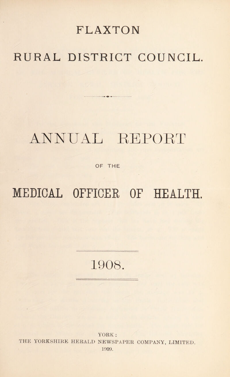 FLAXTON RURAL DISTRICT COUNCIL. ANNUAL EEPORT OF THE MEDICAL OFFICER OF HEALTH. 1908. YORK : THE YORKSHIRE HERALD NEWSPAPER COMPANY, LIMITED. 1909.