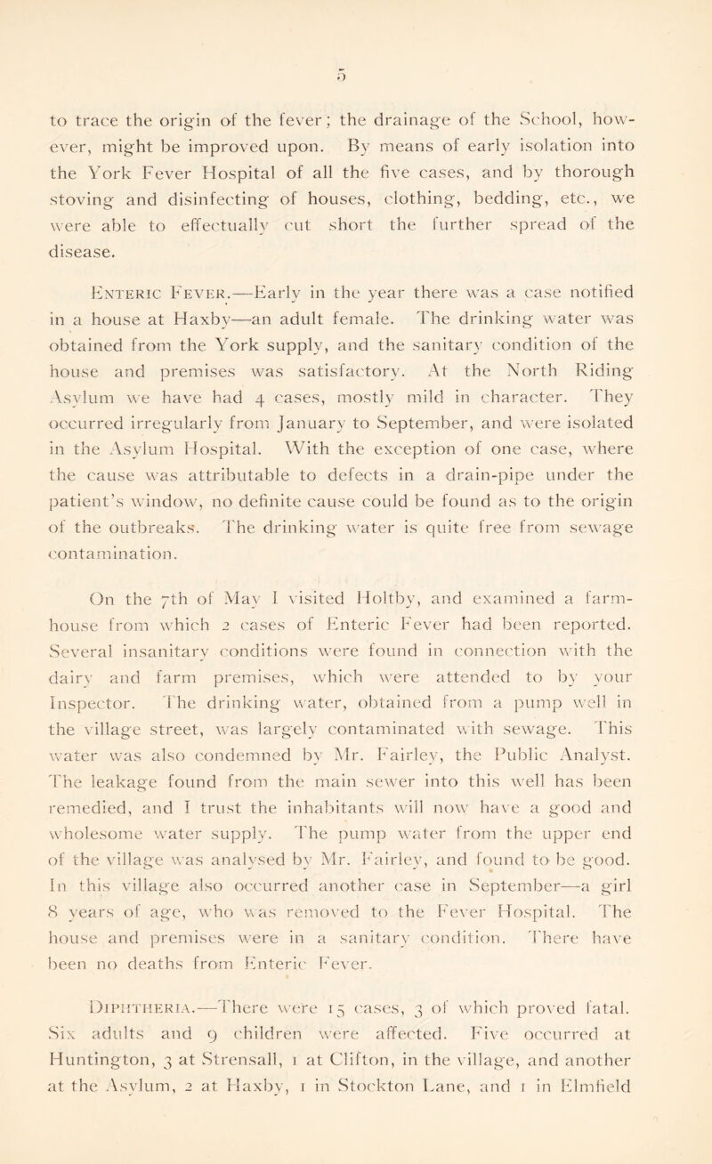 to trace the origin of the fever ; the drainage of the School, how- ever, might be improved upon. By means of early isolation into the York Fever Hospital of all the five cases, and by thorough stoving and disinfecting of houses, clothing, bedding, etc., we were able to effectually cut short the lurther spread of the disease. Enteric Fever.—Early in the year there was a case notified in a house at Haxby—an adult female. The drinking water was obtained from the York supply, and the sanitary condition of the house and premises was satisfactory. At the North Riding Asylum we have had 4 cases, mostly mild in character. They occurred irregularly from January to September, and were isolated in the Asylum Hospital. With the exception of one case, where the cause was attributable to defects in a drain-pipe under the patient’s window, no definite cause could be found as to the origin of the outbreaks. The drinking water is cpiite free from sewage contamination. On the 7th of May 1 visited Holtby, and examined a farm- house from which 2 cases of Enteric Fever had been reported. Several insanitary conditions were found in connection with the dairy and farm premises, which were attended to by your Inspector. The drinking water, obtained from a pump well in the village street, was largely contaminated with sewage. This water was also condemned by Mr. Fairley, the Public Analyst. The leakage found from the main sewer into this well has been remedied, and I trust the inhabitants will now have a good and wholesome water supply. The pump water from the upper end of the village was analysed by Mr. Fairley, and found to be good. In this village also occurred another case in .September—a girl 8 years of age, who was removed to the Fever Hospital. The house and premises were in a sanitary condition. There have been no deaths from Enteric Fever. Diphtheria.-—There were 15 cases, 3 of which proved fatal. Six adults and 9 children were affected. Five occurred at Huntington, 3 at Strensall, 1 at Clifton, in the village, and another