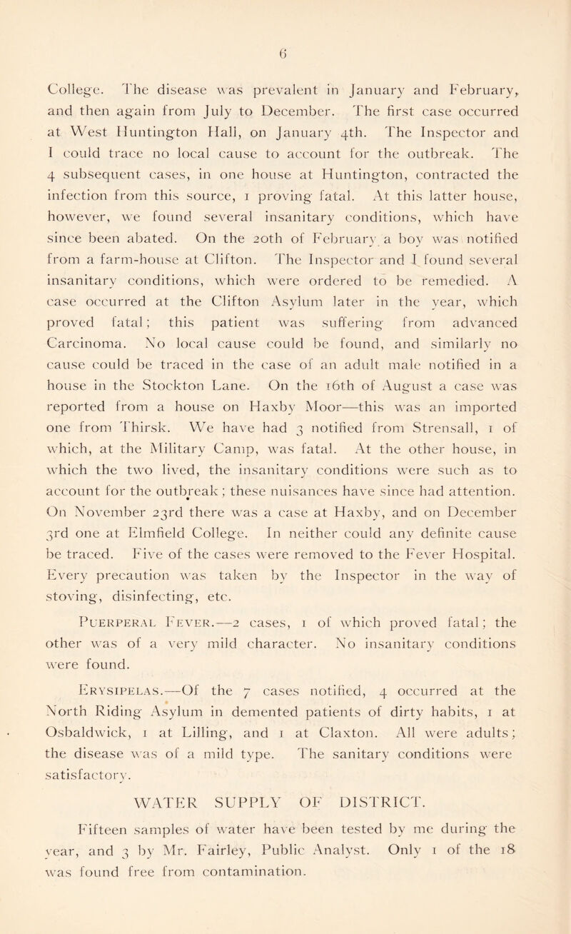 College. The disease was prevalent in January and Februaryy and then again from July to December. The first case occurred at West Huntington Hall, on January 4th. The Inspector and 1 could trace no local cause to account for the outbreak. The 4 subsequent cases, in one house at Huntington, contracted the infection from this source, 1 proving fatal. At this latter house, however, we found several insanitary conditions, which have since been abated. On the 20th of February a boy was notified from a farm-house at Clifton. The Inspector and I found several insanitary conditions, which were ordered to be remedied. A case occurred at the Clifton Asylum later in the year, which proved fatal; this patient was suffering from advanced Carcinoma. No local cause could be found, and similarly no cause could be traced in the case of an adult male notified in a house in the Stockton Lane. On the 16th of August a case was reported from a house on Haxby Moor—this was an imported one from Thirsk. We have had 3 notified from Strensall, 1 of which, at the Military Camp, was fatal. At the other house, in which the two lived, the insanitary conditions were such as to account for the outbreak: these nuisances have since had attention. On November 23rd there was a case at Haxby, and on December 3rd one at Elmfield College. In neither could any definite cause be traced. Five of the cases were removed to the Fever Hospital. Every precaution was taken by the Inspector in the way of stoving, disinfecting, etc. Puerperal Fever.—2 cases, 1 of which proved fatal; the other was of a very mild character. No insanitary conditions were found. Erysipelas.—Of the 7 cases notified, 4 occurred at the North Riding Asylum in demented patients of dirty habits, 1 at Osbaldwick, 1 at Filling, and 1 at Claxton. All were adults; the disease was of a mild type. The sanitary conditions were satisfactory. WATER SUPPLY OF DISTRICT. Fifteen samples of water have been tested by me during the vear, and 3 by Mr. Fairley, Public Analyst. Only 1 of the 18 was found free from contamination.