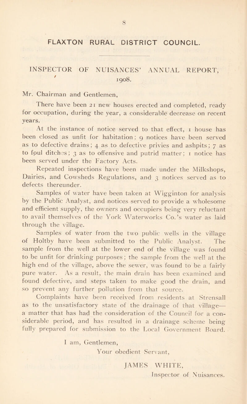 FLAXTON RURAL DISTRICT COUNCIL. INSPECTOR OF NUISANCES’ ANNUAL REPORT, / 1908. Mr. Chairman and Gentlemen, There have been 21 new houses erected and completed, ready tor occupation, during the year, a considerable decrease on recent years. At the instance of notice served to that effect, 1 house has been closed as unfit for habitation ; 9 notices have been served as to defective drains ; 4 as to defective privies and ashpits; 7 as to foul ditches; 3 as to offensive and putrid matter; 1 notice has been served under the Factory Acts. Repeated inspections have been made under the Milkshops, Dairies, and Cowsheds Regulations, and 3 notices served as to defects thereunder. Samples of water have been taken at Wigginton for analysis by the Public Analyst, and notices served to provide a wholesome and efficient supply, the owners and occupiers being very reluctant to avail themselves of the York Waterworks Co. ’s water as laid through the village. Samples of water from the two public wells in the village of Holtby have been submitted to the Public Analyst. The sample from the well at the lower end of the village was found to be unfit for drinking purposes; the sample from the well at the high end of the village, above the sewer, was found to be a fairly pure water. As a result, the main drain has been examined and found defective, and steps taken to make good the drain, and so prevent any further pollution from that source. Complaints have been received from residents at Strensall as to the unsatisfactory state of the drainage of that village— a matter that has had the consideration of the Council for a con- siderable period, and has resulted in a drainage scheme being fully prepared for submission to the Local Government Board. I am, Gentlemen, Your obedient Servant, JAMES WHITE, Inspector of Nuisances.