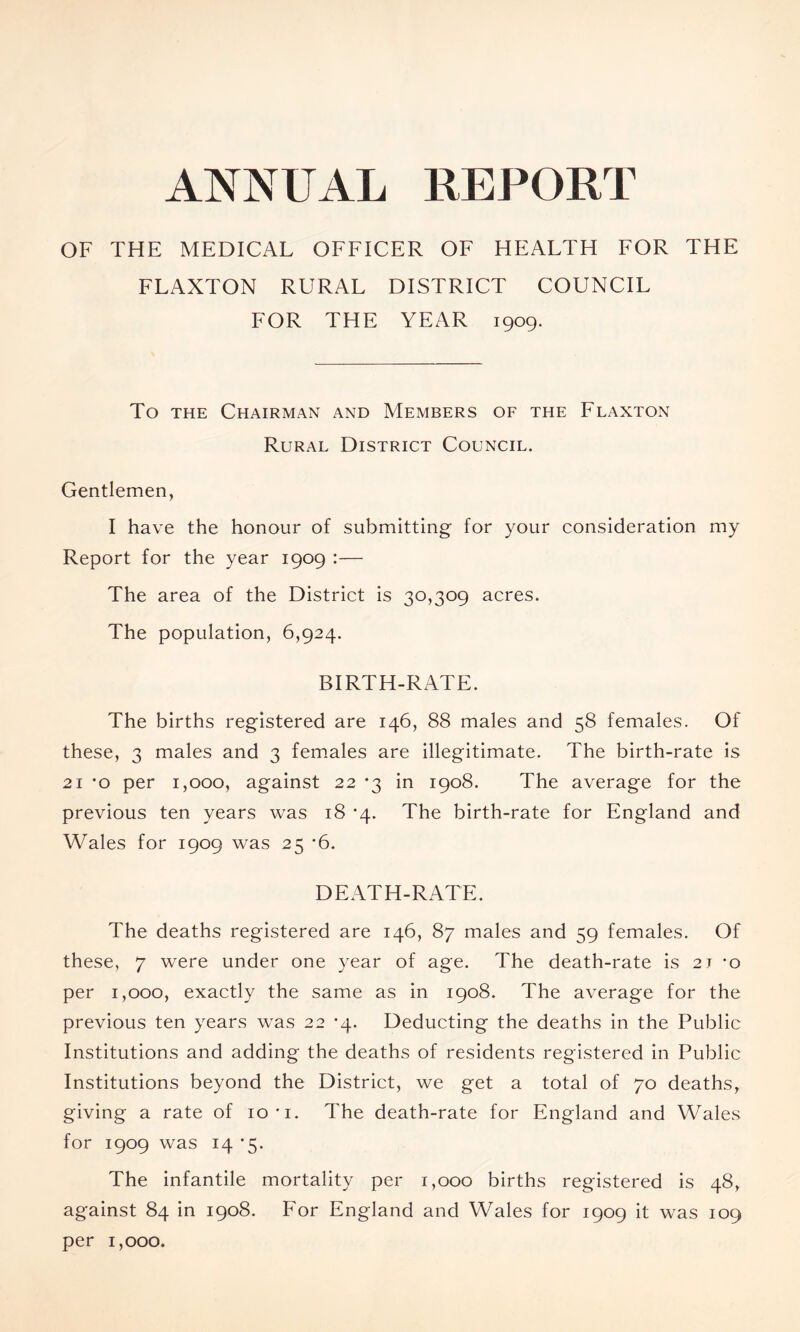 ANNUAL REPORT OF THE MEDICAL OFFICER OF HEALTH FOR THE FLAXTON RURAL DISTRICT COUNCIL FOR THE YEAR 1909. To THE Chairman and Members of the Flaxton Rural District Council. Gentlemen, I have the honour of submitting for your consideration my Report for the year 1909 :— The area of the District is 30,309 acres. The population, 6,924. BIRTH-RATE. The births registered are 146, 88 males and 58 females. Of these, 3 males and 3 females are illegitimate. The birth-rate is 21 'o per 1,000, against 22 *3 in 1908. The average for the previous ten years was 18 '4. The birth-rate for England and Wales for 1909 was 25 *6. DEATH-RATE. The deaths registered are 146, 87 males and 59 females. Of these, 7 were under one year of age. The death-rate is 21 -o per 1,000, exactly the same as in 1908. The average for the previous ten years was 22 *4. Deducting the deaths in the Public Institutions and adding the deaths of residents registered in Public Institutions beyond the District, we get a total of 70 deaths, giving a rate of 10'i. The death-rate for England and Wales for 1909 was 14 *5. The infantile mortality per 1,000 births registered is 48, against 84 in 1908. For England and Wales for 1909 it was 109 per 1,000.