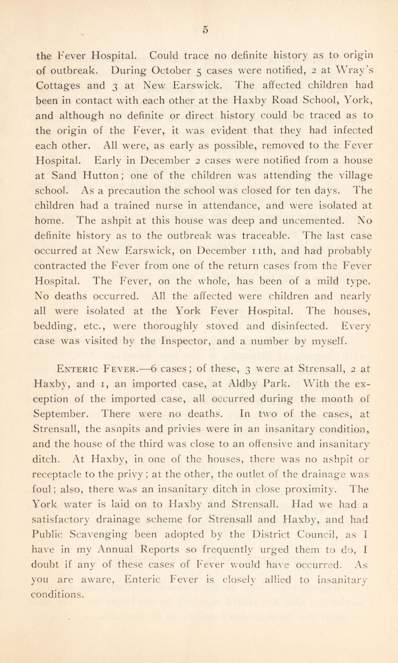 the Fever Hospital. Could trace no definite history as to origin of outbreak. During October 5 cases were notified, 2 at Wray’s Cottages and 3 at New Earswick. The affected children had been in contact with each other at the Haxby Road School, York, and although no definite or direct history could be traced as to the origin of the Fever, it was evident that they had infected each other. All were, as early as possible, removed to the Fever Hospital. Early in December 2 cases were notified from a house at Sand Hutton; one of the children was attending the village school. As a precaution the school was closed for ten days. The children had a trained nurse in attendance, and were isolated at home. The ashpit at this house was deep and uncemented. No definite history as to the outbreak was traceable. The last case occurred at New Earswick, on December nth, and had probably contracted the Fever from one of the return cases from the Fever Hospital. The Fever, on the whole, has been of a mild type. No deaths occurred. All the affected were children and nearly all were isolated at the York Fever Hospital. The houses, bedding, etc., were thoroughly stoved and disinfected. Every case was visited by the Inspector, and a number by myself. Enteric Fever.—6 cases; of these, 3 were at Strensall, 2 at Haxby, and i, an imported case, at Aldby Park. With the ex- ception of the imported case, all occurred during the month of September. There were no deaths. In two of the cases, at Strensall, the asnpits and privies were in an insanitary condition, and the house of the third was close to an offensive and insanitary ditch. At Haxby, in one of the houses, there was no ashpit or receptacle to the privy; at the other, the outlet of the drainage was foul; also, there was an insanitary ditch in close proximity. The York water is laid on to Haxby and Strensall. Flad we had a satisfactory drainage scheme for Strensall and Haxby, and had Public Scavenging been adopted by the District Council, as I have in my Annual Reports so frequently urged them to do, I doubt if any of these cases of Fever would have occurred. As you are aware, Enteric Fever is closely allied to insanitary conditions.