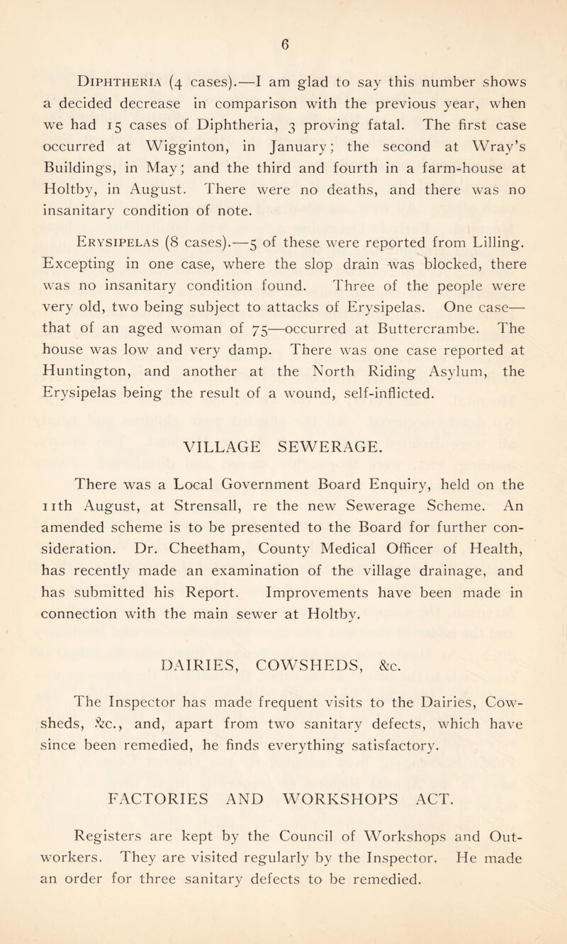 Diphtheria (4 cases).—I am glad to say this number shows a decided decrease in comparison with the previous year, when we had 15 cases of Diphtheria, 3 proving fatal. The first case occurred at Wigginton, in January; the second at Wray’s Buildings, in May; and the third and fourth in a farm-house at Holtby, in August. There were no deaths, and there was no insanitary condition of note. Erysipelas (8 cases).—5 of these were reported from Billing. Excepting in one case, where the slop drain was blocked, there was no insanitary condition found. Three of the people were very old, two being subject to attacks of Erysipelas. One case— that of an aged woman of 75—occurred at Buttercrambe. The house was low and very damp. There was one case reported at Huntington, and another at the North Riding Asylum, the Erysipelas being the result of a wound, self-inflicted. VILLAGE SEWERAGE. There was a Local Government Board Enquiry, held on the nth August, at Strensall, re the new Sewerage Scheme. An amended scheme is to be presented to the Board for further con- sideration. Dr. Cheetham, County Medical Officer of Health, has recently made an examination of the village drainage, and has submitted his Report. Improvements have been made in connection with the main sewer at Holtby. DAIRIES, COWSHEDS, &c. The Inspector has made frequent visits to the Dairies, Cow- sheds, .'^ec., and, apart from two sanitary defects, which have since been remedied, he finds everything satisfactory. FACTORIES AND WORKSHOPS ACT. Registers are kept by the Council of Workshops and Out- workers. They are visited regularly by the Inspector. He made an order for three sanitary defects to be remedied.