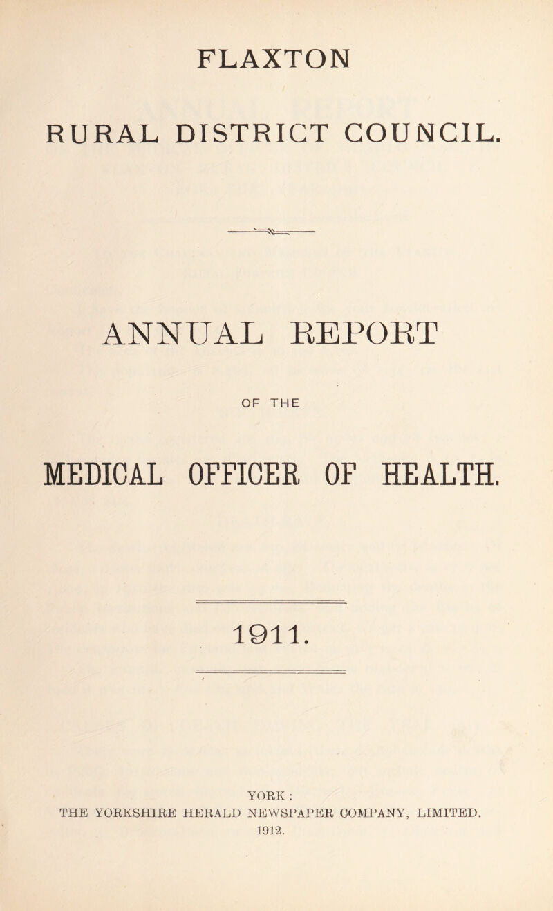 FLAXTON RURAL DISTRICT COUNCIL. ANNUAL REPORT OF THE MEDICAL OFFICER OF HEALTH. 1911. YORK : THE YORKSHIRE HERALD NEWSPAPER COMPANY, LIMITED. 1912.