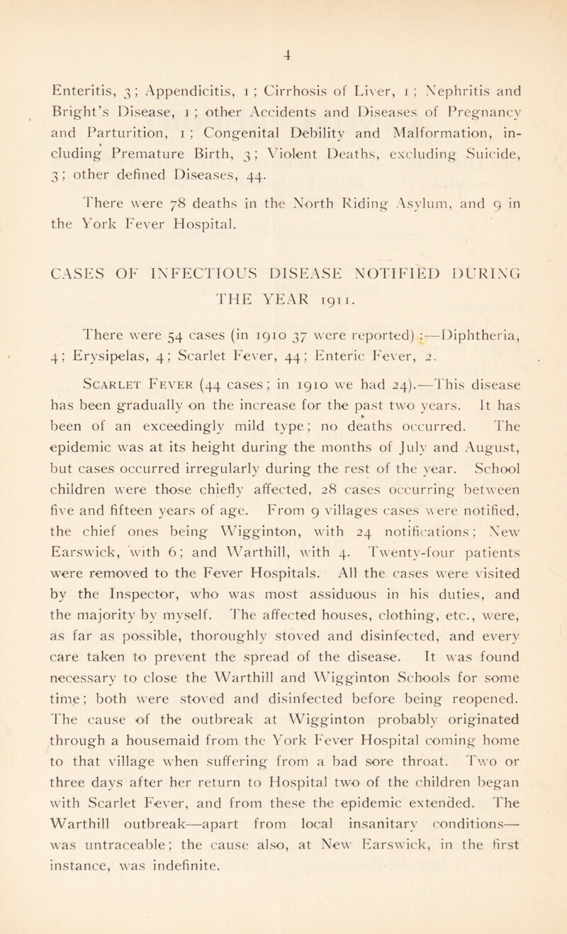 Enteritis, 3; /Appendicitis, 1; Cirrhosis of Liver, 1; Nephritis and Bright’s Disease, 1 ; other Accidents and Diseases of Pregnancy and Parturition, 1 ; Congenital Debility and Malformation, in- * eluding Premature Birth, 3; Violent Deaths, excluding Suicide, 3; other defined Diseases, 44. There were 78 deaths in the North Riding Asylum, and 9 in the York Fever Hospital. CASES OF INFECTIOUS DISEASE NOTIFIED DURING THE YEAR 1911. There were 54 cases (in 1910 37 were reported) : — Diphtheria, 4; Erysipelas, 4; Scarlet Fever, 44; Enteric Fever, 2. Scarlet Fever (44 cases; in 1910 we had 24).—This disease has been gradually on the increase for the past two years. It has * been of an exceedingly mild type; no deaths occurred. The epidemic was at its height during the months of July and August, but cases occurred irregularly during the rest of the year. School children were those chiefly affected, 28 cases occurring between five and fifteen years of age. From 9 villages cases were notified, the chief ones being Wigginton, with 24 notifications; New Earswick, with 6; and Warthill, with 4. Twenty-four patients were removed to the Fever Hospitals. All the cases were visited by the Inspector, who was most assiduous in his duties, and the majority by myself. The affected houses, clothing, etc., were, as far as possible, thoroughly stoved and disinfected, and every care taken to prevent the spread of the disease. It was found necessary to close the Warthill and Wigginton Schools for some time; both were stoved and disinfected before being reopened. The cause of the outbreak at Wigginton probably originated through a housemaid from the York Fever Hospital coming home to that village when suffering from a bad sore throat. Two or three days after her return to Hospital two of the children began with Scarlet Fever, and from these the epidemic extended. The Warthill outbreak—apart from local insanitary conditions— was untraceable; the cause also, at New Earswick, in the first instance, was indefinite.