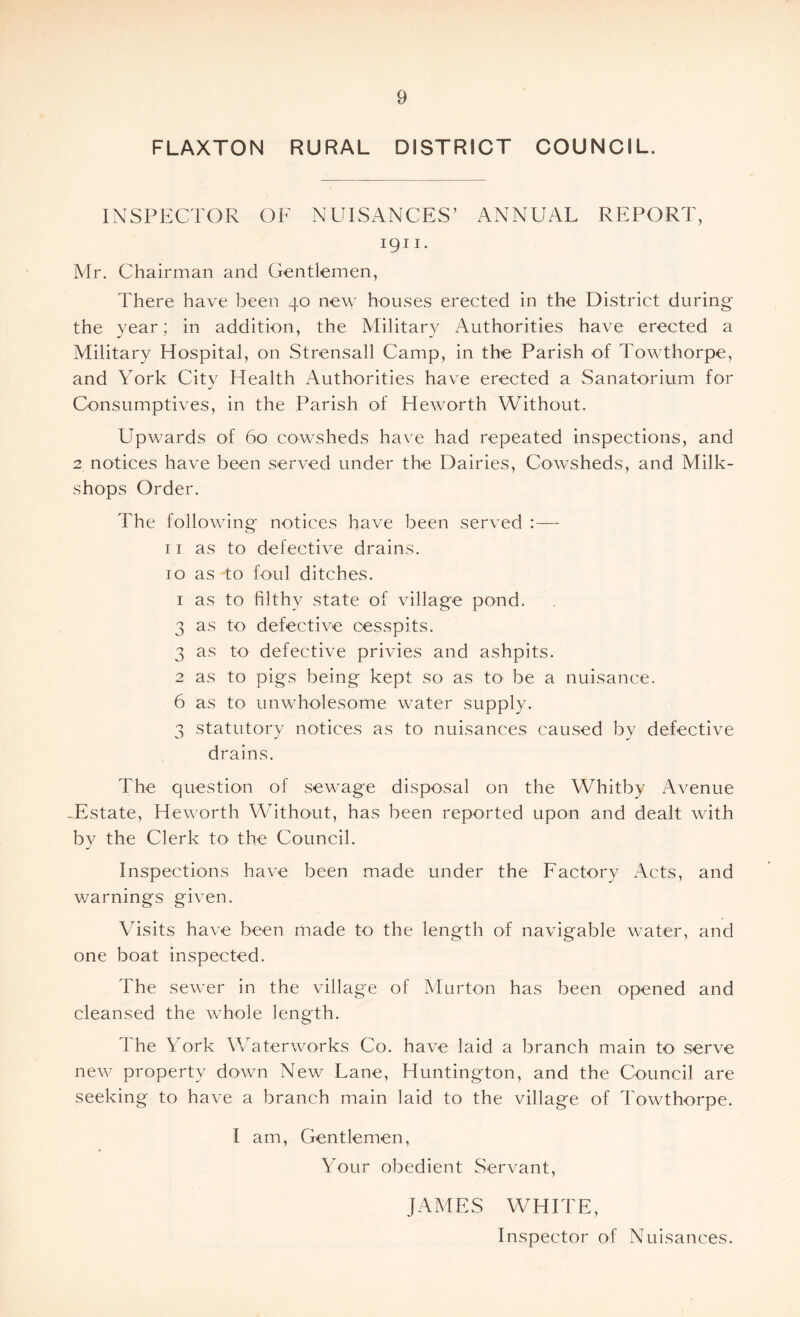 FLAXTON RURAL DISTRICT COUNCIL. INSPECTOR OF NUISANCES’ ANNUAL REPORT, 1911 • Mr. Chairman and Gentlemen, There have been 40 new houses erected in the District during the year; in addition, the Military Authorities have erected a Military Hospital, on Strensall Camp, in the Parish of Towthorpe, and York Citv Health Authorities have erected a Sanatorium for j Consumptives, in the Parish of Heworth Without. Upwards of 60 cowsheds have had repeated inspections, and 2 notices have been served under the Dairies, Cowsheds, and Milk- shops Order. The following notices have been served :— 11 as to defective drains. 10 as-to foul ditches. 1 as to filthy state of village pond. 3 as to defective cesspits. 3 as to defective privies and ashpits. 2 as to pigs being kept so as to be a nuisance. 6 as to unwholesome water supply. 3 statutory notices as to nuisances caused by defective drains. The question of sewage disposal on the Whitby Avenue -Estate, Heworth Without, has been reported upon and dealt with by the Clerk to the Council. Inspections have been made under the Factory Acts, and warnings given. Visits have been made to the length of navigable water, and one boat inspected. The sewer in the village of Murton has been opened and cleansed the whole length. The York Waterworks Co. have laid a branch main to serve new property down New Lane, Huntington, and the Council are seeking to have a branch main laid to the village of Towthorpe. I am, Gentlemen, Your obedient Servant, JAMES WHITE, Inspector of Nuisances.