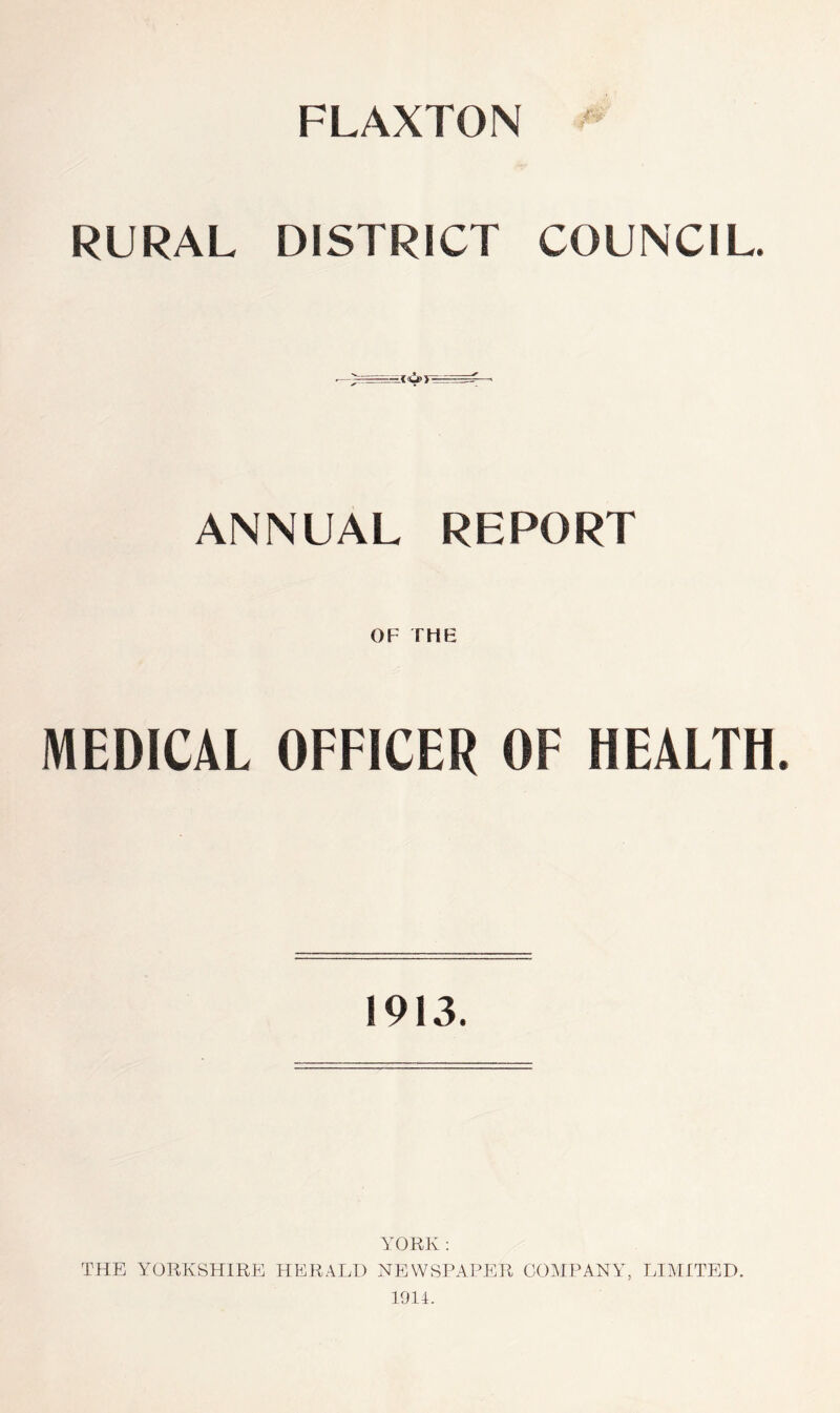 FLAXTON RURAL DISTRICT COUNCIL. _ JL * l—{<U» ANNUAL REPORT OF THE MEDICAL OFFICER OF HEALTH. 1913. YORK: THE YORKSHIRE HERALD NEWSPAPER COMPANY, LIMITED. 1914.