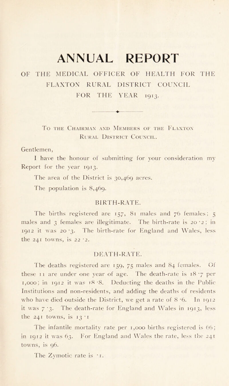 ANNUAL REPORT OF THE MEDICAL OFFICER OF HEALTH FOR THE FLAXTON RURAL DISTRICT COUNCIL FOR THE YEAR 1913. ♦ To the Chairman and Members of the Flaxton Rural District Council. Gentlemen, 1 have the honour of submitting for your consideration my Report for the year 1913. The area of the District is 30,469 acres. The population is 8,469. BIRTH-RATE. The births registered are 157, 81 males and 76 females; 5 males and 3 females are illegitimate. The birth-rate is 20*2; in 1912 it was 20 ‘3. The birth-rate for England and Wales, less the 241 towns, is 22 -2. DEATH-RATE. The deaths registered are 159, 75 males and 84 females. Of these 11 are under one year of age. The death-rate is 18 -7 per 1,000; in 1912 it was t8 -8. Deducting the deaths in the Public Institutions and non-residents, and adding the deaths of residents who have died outside the District, we get a rate of 8 •6. In 1912 it was 7 *3. The death-rate for England and Wales in 1913, less the 241 towns, is 13 'i The infantile mortality rate per 1,000 births registered is 66; in 1912 it was 63. For England and Wales the rate, less the 241 towns, is 96.