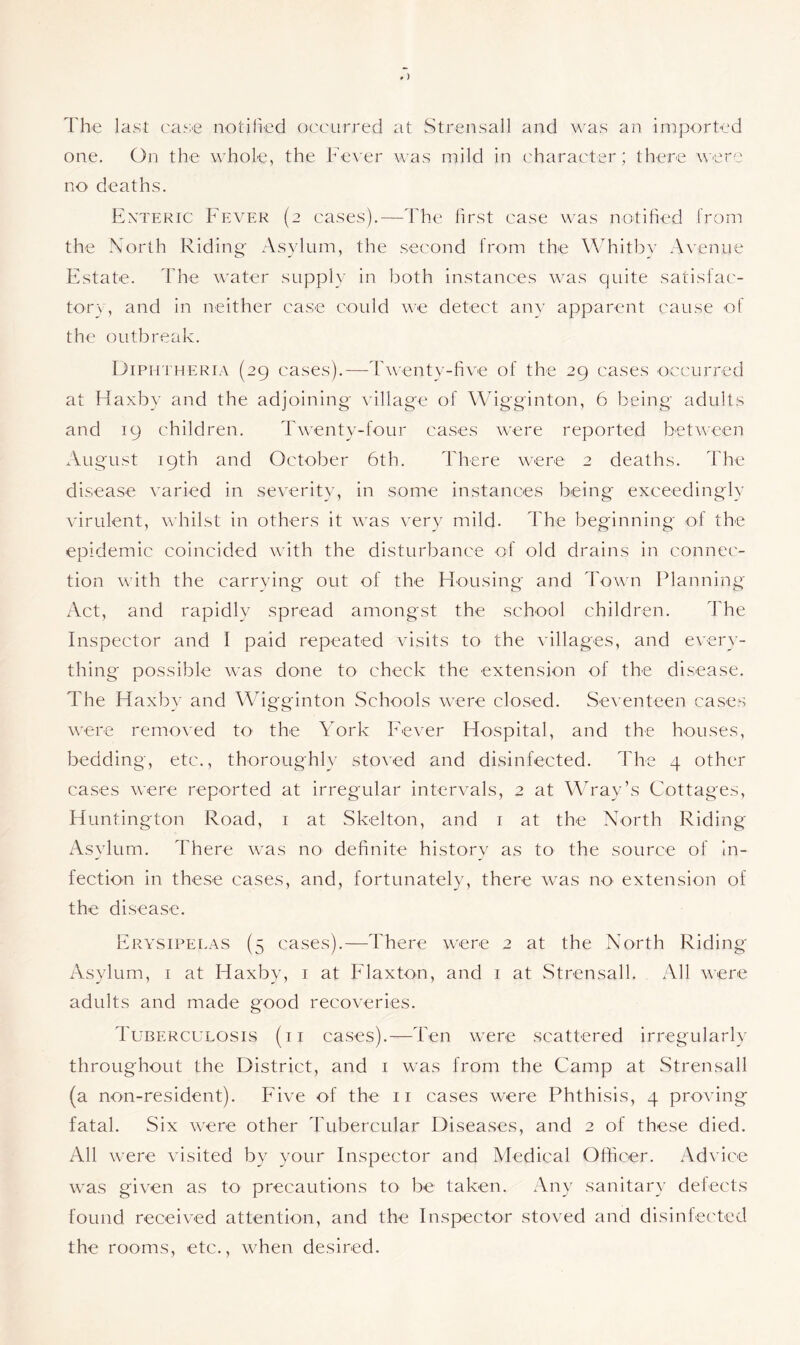 The last ease notified occurred at Strensall and was an imported one. On the whole, the Fever was mild in character; there were no deaths. Enteric Fever (2 cases).—The first case was notified from the North Riding Asylum, the second from the Whitby Avenue Estate. The water supply in both instances was quite satisfac- tory, and in neither case could we detect any apparent cause of the outbreak. Diphtheria (29 cases).—Twenty-five of the 29 cases occurred at Haxbv and the adjoining village of Wigginton, 6 being adults and 19 children. Twenty-four cases were reported between August 19th and October 6th. There were 2 deaths. The disease varied in severity, in some instances being exceedingly virulent, whilst in others it was very mild. The beginning of the epidemic coincided with the disturbance of old drains in connec- tion with the carrying out of the Housing and Town Planning Act, and rapidly spread amongst the school children. The Inspector and I paid repeated visits to the villages, and every- thing possible was done to check the extension of the disease. The Haxby and Wigginton Schools were closed. Seventeen cases were removed to the York Fever Hospital, and the houses, bedding, etc., thoroughly stoved and disinfected. The 4 other cases were reported at irregular intervals, 2 at Wray’s Cottages, Huntington Road, 1 at Skelton, and 1 at the North Riding Asylum. There was no definite history as to the source of in- fection in these cases, and, fortunately, there was no extension of the disease. Erysipelas (5 cases).—There were 2 at the North Riding Asylum, 1 at Haxby, 1 at Flaxton, and 1 at Strensall. All were adults and made good recoveries. Tuberculosis (ii cases).—Ten were scattered irregularly throughout the District, and 1 was from the Camp at Strensall (a non-resident). Five of the 11 cases were Phthisis, 4 proving fatal. Six were other Tubercular Diseases, and 2 of these died. All were visited by your Inspector and Medical Officer. Advice was given as to precautions to be taken. Any sanitary defects found received attention, and the Inspector stoved and disinfected the rooms, etc., when desired.