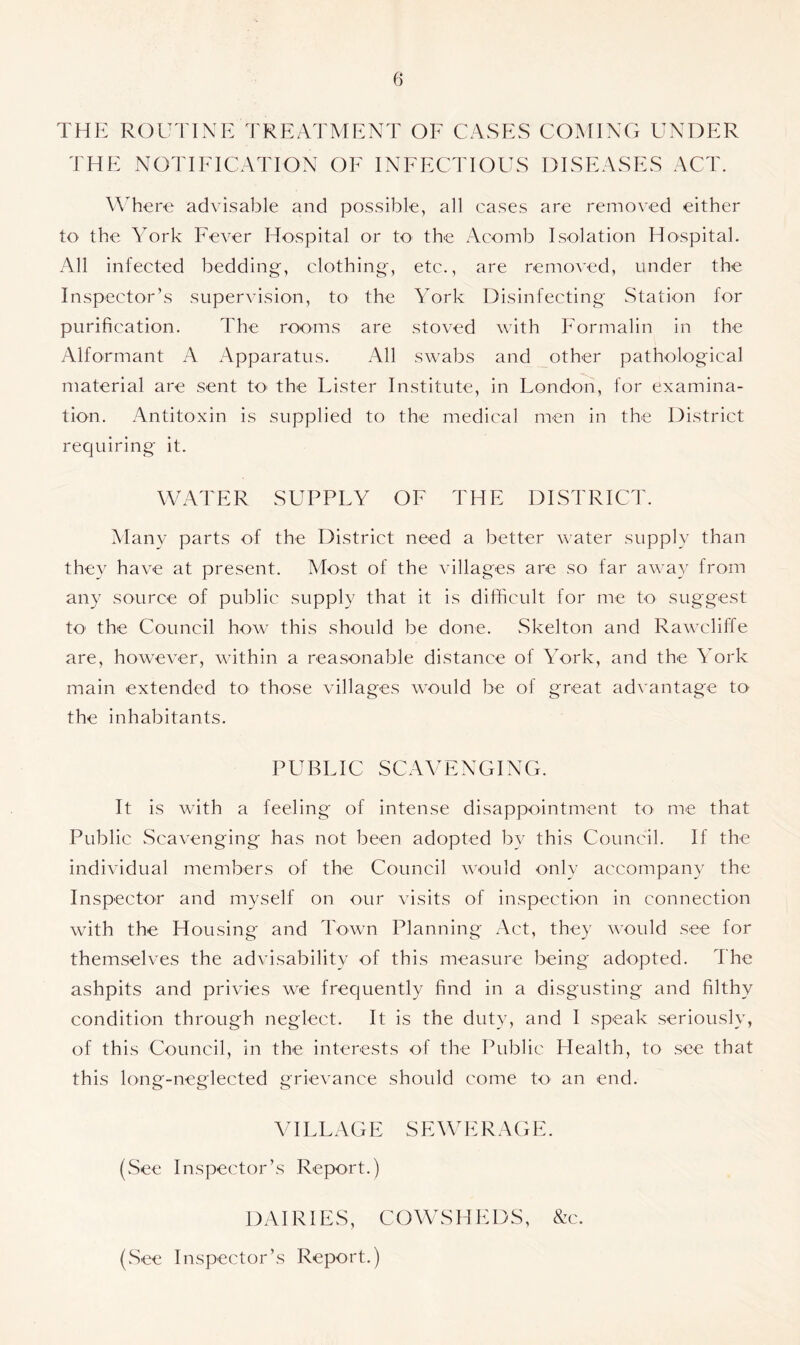 THE ROUTINE TREATMENT OF CASES COMING UNDER THE NOTIFICATION OF INFECTIOUS DISEASES ACT. Where advisable and possible, all cases are removed either to the York Fever Hospital or to the Acomb Isolation Hospital. All infected bedding, clothing, etc., are removed, under the Inspector’s supervision, to the York Disinfecting Station for purification. The rooms are stoved with Formalin in the Alformant A Apparatus. All swabs and other pathological material are sent to- the Lister Institute, in London, for examina- tion. Antitoxin is supplied to the medical men in the District requiring it. WATER SUPPLY OF THE DISTRICT. Many parts of the District need a better water supply than they have at present. Most of the villages are so far away from any source of public supply that it is difficult for rue to suggest to the Council how this should be done. Skelton and Rawcliffe are, however, within a reasonable distance of York, and the York main extended to those villages would he of great advantage tO' the inhabitants. PUBLIC SCAVENGING. It is with a feeling of intense disappointment to me that Public Scavenging has not been adopted by this Council. If the individual members of the Council would only accompany the Inspector and myself on our visits of inspection in connection with the Housing and Town Planning Act, they would see for themselves the advisability of this measure being adopted. The ashpits and privies we frequently find in a disgusting and filthy condition through neglect. It is the duty, and I speak seriously, of this Council, in the interests of the Public Health, to see that this long-neglected grievance should come to an end. VI FLAG E S E W E R AG E. (.See Inspector’s Report.) DAIRIES, COWSHEDS, &c. (See Inspector’s Report.)