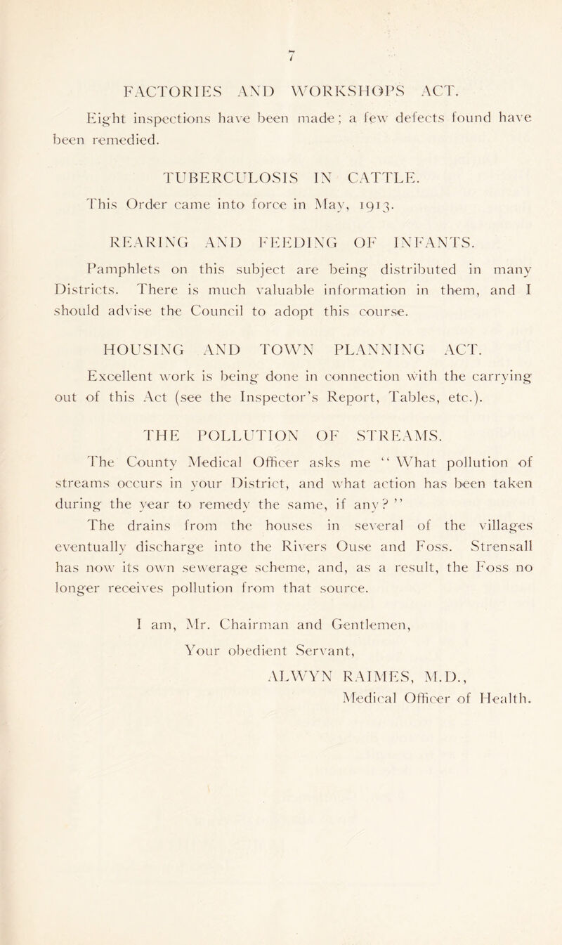 Eight inspections have been made; a few defects found have been remedied. TUBERCULOSIS IN CATTLE. This Order came into force in May, 1913. REARING AND FEEDING OF INFANTS. Pamphlets on this subject are being distributed in many Districts. There is much valuable information in them, and I should advise the Council to adopt this course. HOUSING AND TOWN PLANNING ACT. Excellent work is being done in connection with the carrying out of this Act (see the Inspector’s Report, Tables, etc.). THE POLLUTION OF STREAMS. The County Medical Officer asks me “What pollution of streams occurs in your District, and what action has been taken during the year to remedy the same, if any? ’’ The drains from the houses in several of the villages eventually discharge into the Rivers Ouse and Foss. Strensall has now its own sewerage scheme, and, as a result, the Foss no longer receives pollution from that source. I am, Mr. Chairman and Gentlemen, Your obedient Servant, ALWYN RAIMES, M.D., Medical Officer of Health.