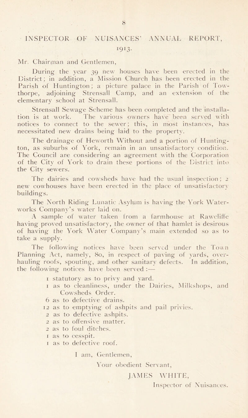 INSPECTOR OF NUISANCES’ ANNUAL REPORT, I9I3- Mr, Chairman and Gentlemen, During the year 39 new houses have been erected in the District; in addition, a Mission Church has been erected in the Parish of Huntington; a picture palace in the Parish of Tow- thorpe, adjoining Strensall Camp, and an extension of the elementary school at Strensall. Strensall Sewage Scheme has been completed and the installa- tion is at work. The various owners have been served with notices to connect to the sewer; this, in most instances, has necessitated new drains being laid to the property. The drainage of Heworth Without and a portion of Hunting- ton, as suburbs of York, remain in an unsatisfactory condition. The Council are considering an agreement with the Corporation of the City of York to drain these portions of the District into the City sewers. The dairies and cowsheds have had the usual inspection; 2 new cowhouses have been erected in the place of unsatisfactory buildings. The North Riding Lunatic Asylum is having the York Water- works Company’s water laid on. A sample of water taken from a farmhouse at Rawcliffe having proved unsatisfactory, the owner of that hamlet is desirous of having the York Water Company’s main extended so as to take a supply. The following notices have been served under the Town Planning Act, namely, 80, in respect of paving of yards, over- hauling roofs, spouting, and other sanitary defects. In addition, the following notices have been served : — 1 statutory as to privy and yard. 1 as to cleanliness, under the Dairies, Milkshops, and Cowsheds Order. 6 as to defective drains. 12 as to emptying of ashpits and pail privies. 2 as to defective ashpits. 2 as to offensive matter. 2 as to foul ditches. 1 as to cesspit. 1 as to defective roof. I am, Gentlemen, Your obedient Servant, JAMES WHITE, Inspector of Nuisances.