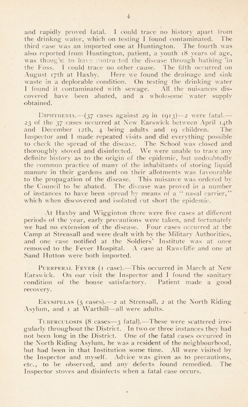 the drinkng water, which on testing I found contaminated, d'he third ('ase was an imported one at Huntington. The f{)urth was also reported from Huntington, patient, a youth 18 }’ears of age, was thought to ha\'e contracted the disease through bathing 'in the Foss. I could trace no other cau.se. h he fifth occurred on August 17th at Haxby. Here we found the drainage and sink waste in a deplorable condition. On testing the drinking water I found it contaminated with sewage. All the nuisances dis- covered ha^'e been abated, and a wholesome w^ater supply obtained. DiPHTfiERiA.—(37 ca.ses against 29 in 1913)—2 were fatal.— 23 of the 37 ca.ses occurred at New Farswick between April 14th and December 12th, 4 being adults and 19 children. The Inspector and 1 made repeated visits and did everything possible to check the spread of the di.sease. The School was closed and thoroughly stoved and disinfected. We were unable to trace any definite history as to the origin of the epidemic, but undoubtedly the common practice of many of the inhabitants of storing liquid manure in their gardens and on their allotments was fa\'ourab]e to the propagation of the di.sease. I'his nuisance wms ordered by the Council tO' be abated, d'he disease was proved in a number of instances to have been spread by means of a “ nasal carrier,” wTich when disco\'ered and i.solated cut short the epidemic. At Haxbv and Wfigginton there \\ere five ca.ses at different periods of the year, early precautions were taken, and fortunately we had no extension of the disea.se. Four ca.ses occurred at the Camp at Strensall and were dealt with by the Military Authorities, and one case notified at the Soldiers’ Institute vas at once remoA'cd to the h'ever Hospital. A ca.se at Rawcliffe and one at Sand Hutton were both imported. PuEKPER.AL Fever (i case).—This occurred in March at New hiarsw ick. On our visit the Inspector and I found the sanitary condition of the hoirse satisfactory. Patient made a good recoA'ery. Frvsipel.xs (5 cases).—2 at Strensall, 2 at the North Riding .Vsylum, and i at Warthill—all were adults. 'IT berceeosis (8 ca.se.s—3 fatal).—These were scattered irre- gularly throughout the District. In two or three instances thex' had not been long in the District. One of the* fatal ca.se.s occurred in the North Riding xAsylum, he was a resident of the neighbourhood, but had be^en in that Institution some time. All were visited by the Inspector and my.self. Ad\ ice was given as to precautions, etc., to be observed, and any defects found remedied. ITie Inspector stoves and disinfects when a fatal case occurs.