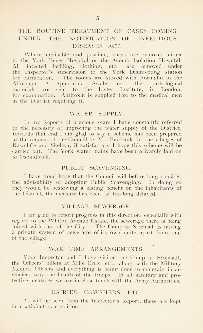 THE ROUTINE TREATMENT OF CASES COMING UNDER THE NOTIFICATION OF INFECTIOUS DISEASES ACT. Where ad\'isable and possible, eases are removed either to the York Fever Hospital or the Aeomb Isolation Hospital. All infected bedding, clothing, etc., are removed under the Inspector’s supervision to the York Disinfecting station for purification. The rooms are stoved with Formalin in the Alformant A Apparatus. Swabs and other pathological materials are sent to the Lister Institute, in London, for examination. Antitoxin is supplied free to the medical men in the District requiring it. WATER SUPPLY. In my Reports of previous years I have constantly referred to the necessity of improving the water supply of the District, towards that end I am glad to say a scheme has been prepared at the request of the Council by Mr. Fairbank for the vdllages of Rawcliife and Skelton, if satisfactory I hope this scheme will be carried out. The York water mains hav^e been privately laid on to Osbaldwick. PUBLIC SCAVENGING. I have good hope that the Council will before long consider the advisability of adopting Public Scavenging. In doing so they would be bestowing a lasting benefit on the inhabitants of the District, the measure has been far toO' long delayed. VILLAGE SEWERAGE. I am glad to report progress in this direction, especially with regard to the Whitby Avenue Estate, the sew'erage there is being joined with that of the City. The Camp at Strensall is having a private system of sewerage of its own quite apart from that of the village. WAR TIME ARRANGEMENTS. Your Inspector and I have visited the Camp at . Strensall, the Officers’ billets at Mille Crux, etc., along with the Military Medical Officers and everything is being done to maintain in an efficient way the health of the troops. In all sanitary and pro- tective measures we are in close touch with the Army Authorities. DAIRIES, COWSHEDS, ETC. As will be seen from the Inspector’s Report, these are kept in a satisfactory condition.