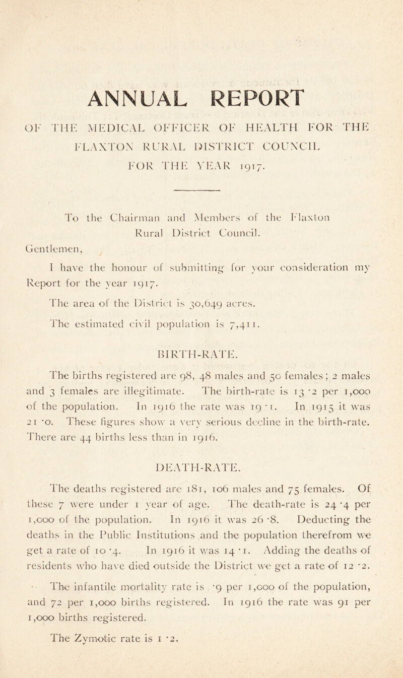 ANNUAL REPORT OF THE MEDICAL OFFICER OF HEALTH FOR THE FLAXTON RURAL DISTRICT COUNCIL FOR THE YEAR 1917. To the Chairman and Members of the Flaxton Rural District Council. Gentlemen, I have the honour of submitting for your consideration my Report for the year 1917. The area of the District is 30,649 acres. The estimated civil population is 7,411. BIRTH-RATE. The births registered are 98, 48 males and 50 females; 2 males and 3 females are illegitimate. The birth-rate is 13 *2 per 1,000 of the population. In 1916 the rate was 19 *1. In 1915 it was 21 *o. These figures show a very serious decline in the birth-rate. There are 44 births less than in 1916. DEATH-RATE. The deaths registered are 181, 106 males and 75 females. Of these 7 were under 1 year of age. The death-rate is 24 '4 per 1,coo of the population. In 1916 it was 26 *8. Deducting the deaths in the Public Institutions and the population therefrom we get a rate of 10 *4. In 1916 it was 14 *i. Adding the deaths of residents who have died outside the District we get a rate of 12 *2. The infantile mortality rate is *9. per 1,000 of the population, and 72 per 1,000 births registered. In 1916 the rate was 91 per 1,000 births registered. The Zymotic rate is 1 ‘2.