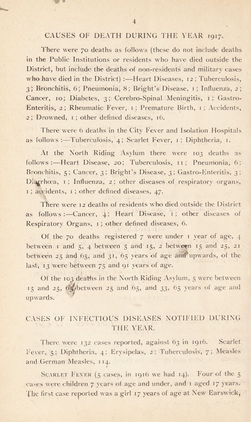CAUSES OF DEATH DURING THE YEAR 1917. There were 70 deaths as follows (these do not include deaths in the Public Institutions or residents who' have died outside the District, but include the deaths of non-residents and military eases who have died in the District) :—Heart Diseases, 12 ; Tuberculosis, 3; Bronchitis, 6; Pneumonia, 8; Bright’s Disease, 1; Influenza, 2; Cancer, 10; Diabetes, 3; Cerebro-Spinal Meningitis, 1; Gastro- Enteritis, 2; Rheumatic Fever, 1 ; Premature Birth, 1 ; Accidents, 2 ; Drowned, 1 ; other defined diseases, 16. There were 6 deaths in the City Fever and Isolation Hospitals as follows Tuberculosis, 4 ; Scarlet Fever, 1; Diphtheria, 1. At the North Riding Asylum there were 103 deaths as follows:—Heart Disease, 20; Tuberculosis, 11; Pneumonia, 6; Bronchitis, 5; Cancer, 3 ; Bright’s Disease, 3; Gastro-Enteritis, 3; Diarrhoea, i; Influenza, 2; other diseases of respiratory organs, 1 ; accidents, 1 ; other defined diseases, 47. There were 12 deaths of residents who died outside the District as follows:—Cancer, 4; Heart Disease, i; other diseases of Respiratory Organs, 1 ; other defined diseases, 6. Of the 70 deaths registered 7 were under 1 year of age, 4 between 1 and 5, 4 between 5 and 15, 2 bet ween 15 and 25, 21 between 25 and 65, and 31, 65 years of age hhlrupwards, of the last, 13 were between 75 and 91 years of age. ' j ' ' '' * • Of the 104 deaths in the North Riding Asylum, 5 were between 15 and 25, 05 /between 25 and 65, and 33, 65 years of age and upwards. CASES OF INFECTIOUS DISEASES NOTIFIED DURING THE YEAR. There were 132 cases reported, against 63 in 1916. Fever, 5; Diphtheria, 4; Erysipelas, 2; Tuberculosis, 7 and German Measles, 114. Scarlet ; Measles Scarlet Fever (5 cases, in 1916 we had 14). Four of the 5 cases were children 7 years of age and under, and 1 aged 17 years. The first case reported was a girl 17 years of age at New Earswick,
