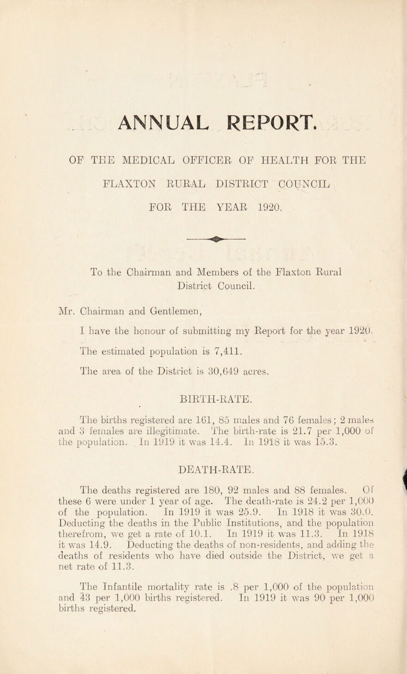 ANNUAL REPORT. OF THE MEDICAL OFFICER OF HEALTH FOR THE FLAXTON RURAL DISTRICT COUNCIL FOR THE YEAR 1920. To the Chairman and Members of the Flaxton Rnral District Council. Air. Chairman and Gentlemen, I have the honour of submitting my Report for the year 1920. The estimated population is 7,411. The area ol the District is 30', 649 acres. BIRTH-RATE. The births registered are 161, 85 males and 76 females; 2 males and 3 females are illegitimate. The birth-rate is 21.7 per 1,000 of the population. In 1919 it was 14.4. In 1918 it was 15.3. DEATH-RATE. The deaths registered are 180, 92 males and 88 females. Of these 6 were under 1 year ol age. The death-rate is 24.2 per 1,000 of the population. In 1919 it was 25.9. In 1918 it was 30.0. Deducting the deaths in the Public Institutions, and the population therefrom, we get a rate of 10.1. In 1919 it was 11.3. In 1918 it was 14.9. Deducting the deaths ol non-residents, and adding the deaths of residents wlm have died outside the District, we get a net rate of 11.3. The Infantile mortality rate is .8 per 1,000 ol the population and 43 per 1,000 births registered. In 1919 it was 90' per 1,000 births registered.