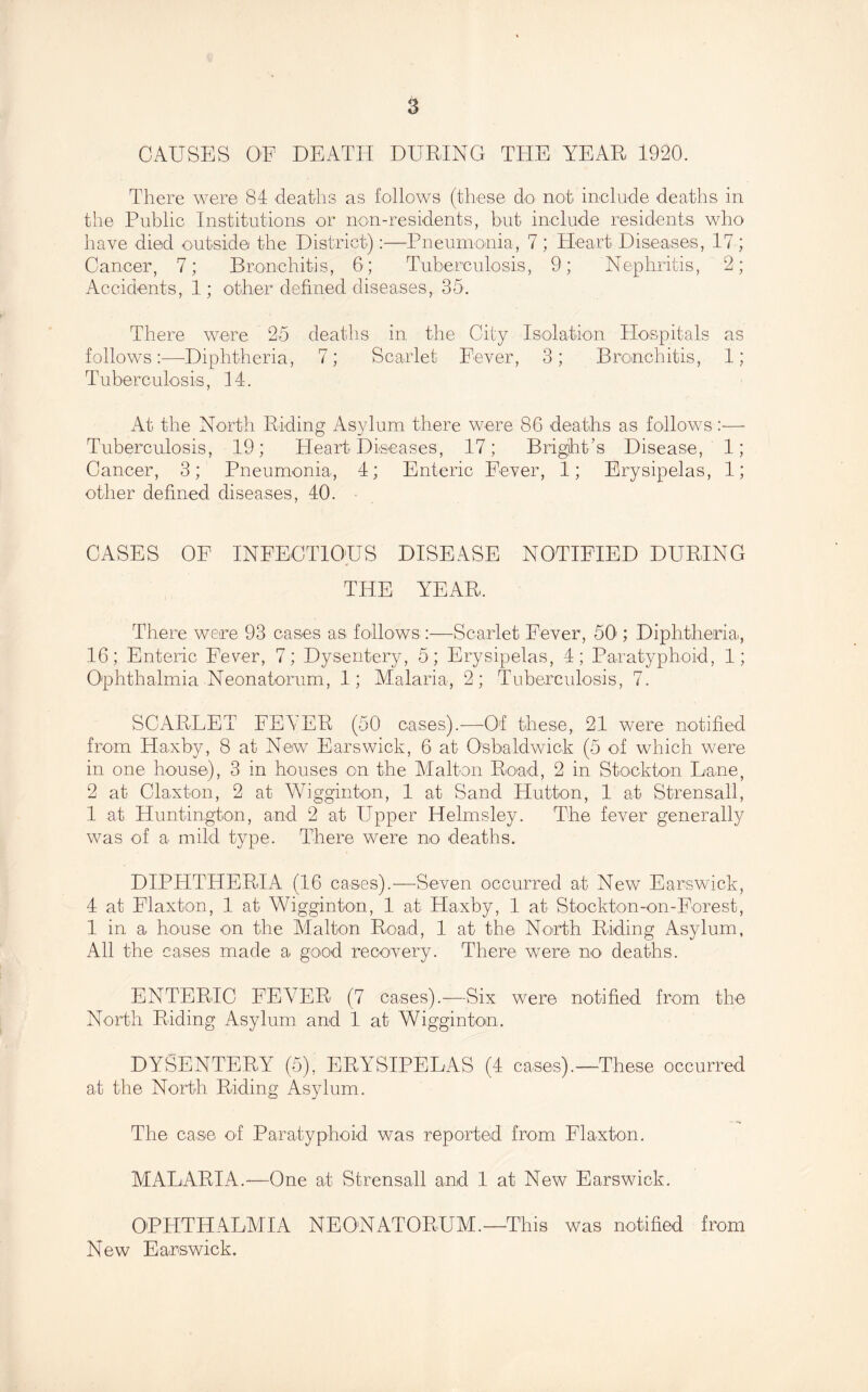 CAUSES OF DEATH DURING THE YEAR 1920. There were 84 deaths as follows (these do not include deaths in the Public Institutions or non-residents, but include residents who have died outside the District):—Pneumonia, 7 ; Heart Diseases, 17 ; Cancer, 7; Bronchitis, 6; Tuberculosis, 9; Nephritis, 2; Accidents, 1; other defined diseases, 35. There were 25 deaths in the City Isolatioii Hospitals as follows:—Diphtheria, 7; Scarlet Fever, 3; Bronchitis, 1; Tuberculosis, 14. At the North Riding Asylum there were 86 deaths as follows:— Tuberculosis, 19; Heart Diseases, 17; Bright’s Disease, 1; Cancer, 3; Pneumonia, 4; Enteric Fever, 1; Erysipelas, 1; other defined diseases, 40. CASES OF INFECTIOUS DISEASE NOTIFIED DURING THE YEAR. There were 93 cases as follows :—Scarlet Fever, 50'; Diphtheria, 16; Enteric Fever, 7; Dysentery, 5; Erysipelas, 4; Paratyphoid, 1; O'phthalmia Neonatorum, 1; Malaria, 2; Tuberculosis, 7. SCARLET FEVER (50 cases).—Of these, 21 were notified from Haxby, 8 at New Ears wick, 6 at Osbaldwick (5 of which were in one house), 3 in houses on the Malton Road, 2 in Stockton Lane, 2 at Olaxton, 2 at Wigginton, 1 at Sand Hutton, 1 at Strensall, 1 at Huntington, and 2 at Upper Helmsley. The fever generally was of a mild type. There were no deaths. DIPHTHERIA (16 cases).—Seven occurred at New Earswick, 4 at Elaxton, 1 at VHgginton, 1 at Haxby, 1 at Stockton-on-Forest, 1 in a house on the Alalton Road, 1 at the North Riding Asylum, All the eases made a good recovery. There were no deaths. ENTERIC FEVER (7 cases).—Six were notified from the North Riding Asylum and 1 at Wigginton. DYSENTERY (5), ERYSIPELAS (4 cases).—These occurred at the North Riding Asylum. The case of Paratyphoid was reported from Elaxton. MALARIA.—One at Strensall and 1 at New Earswick. OPHTHALAIIA NEONATORUM.—This was notified from New Earswick.