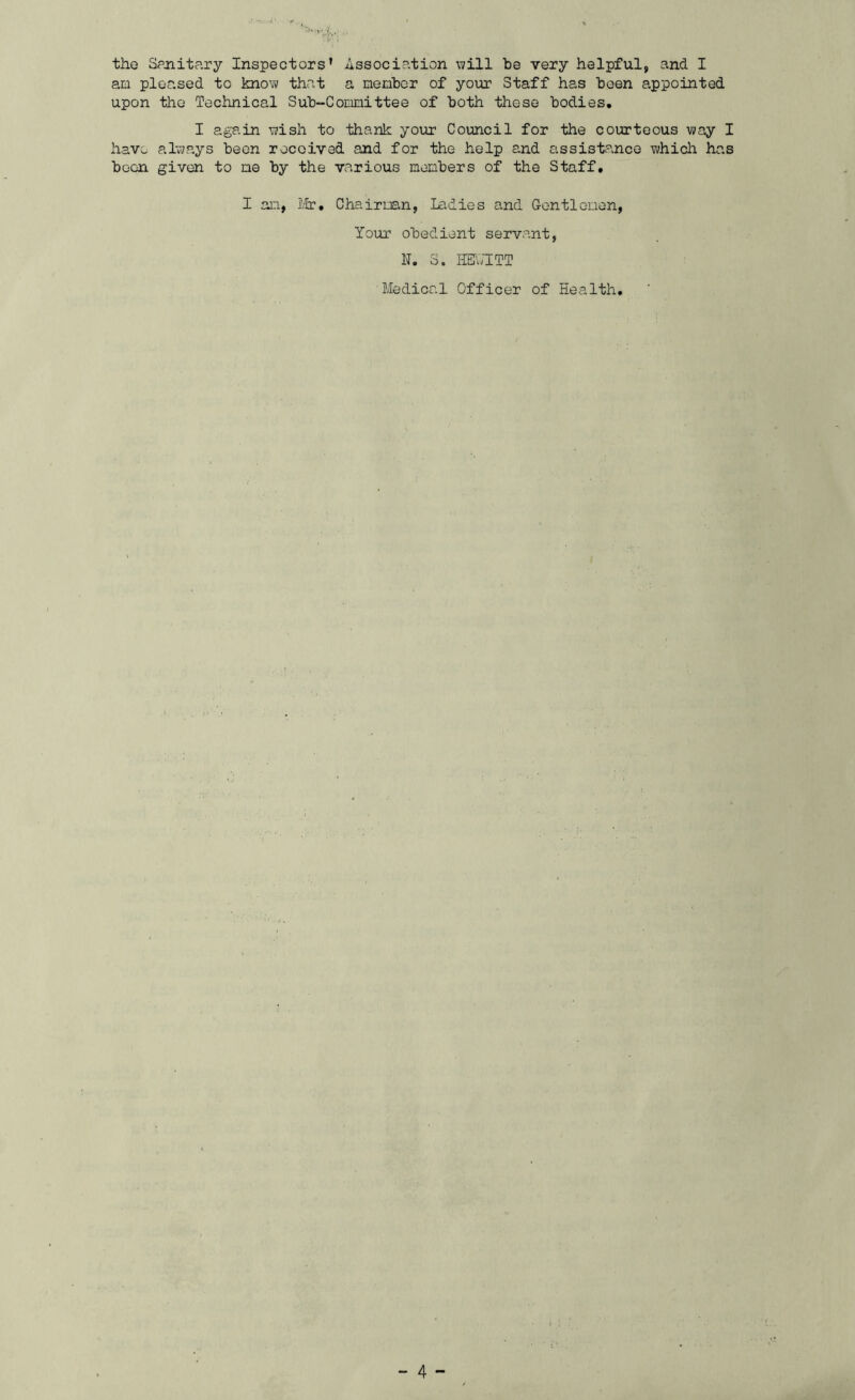 the Spjiitary Inspectors’ Association \7ill be very helpful, and I am pleased to kno-w that a member of your Staff has been appointed upon the Technical Sub-Committee of both these bodies. I again -wish to thank your Council for the courteous way I hav;. always been received and for the help and assistance which has boon given to me by the various members of the Staff. I an, Iltr, Chairman, ladies and Gentlemen, Your obedient servant, F. S. HETw'ITT Medical Officer of Health,