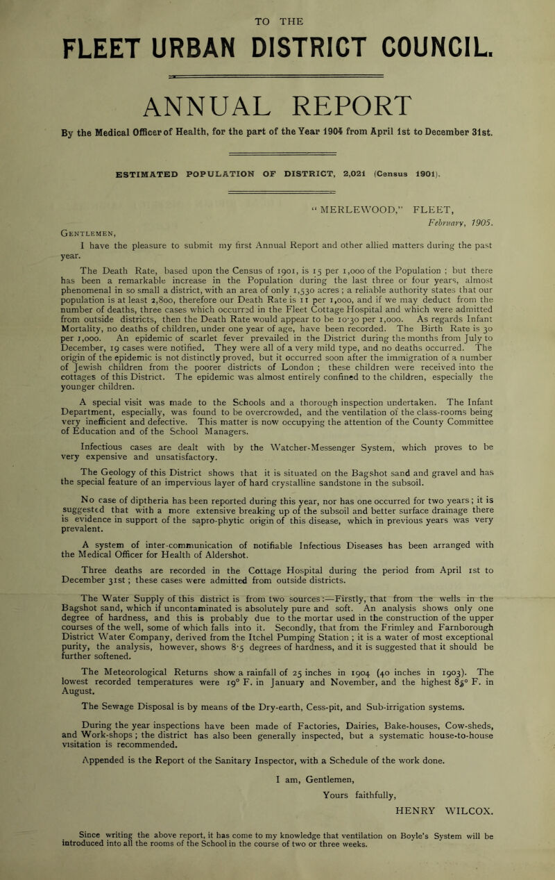 TO THE FLEET URBAN DISTRICT COUNCIL. ANNUAL REPORT By the Medical OflBcerof Health, for the part of the Year 1904 from April 1st to December 31st. ESTIMATED POPULATION OF DISTRICT, 2,021 (Census 1901). “ MERLEWOOD,” FLEET, February, 1905. Gentlemen, I have the pleasure to submit my first Annual Report and other allied matters during the past year. The Death Rate, based upon the Census of 1901, is 15 per 1,000 of the Population ; but there has been a remarkable increase in the Population during the last three or four years, almost phenomenal in so small a district, with an area of only 1,530 acres ; a reliable authority states that our population is at least 2,800, therefore our Death Rate is 11 per 1,000, and if we may deduct from the number of deaths, three cases which occurred in the Fleet Cottage Hospital and which were admitted from outside districts, then the Death Rate would appear to be io'30 per 1,000. As regards Infant Mortality, no deaths of children, under one year of age, have been recorded. The Birth Rate is 30 per 1,000. An epidemic of scarlet fever prevailed in the District during the months from July to December, 19 cases were notified. They were all of a very mild type, and no deaths occurred. The origin of the epidemic is not distinctly proved, but it occurred soon after the immigration of a number of Jewish children from the poorer districts of London ; these children were received into the cottages of this District. The epidemic was almost entirely confined to the children, especially the younger children. A special visit was made to the Schools and a thorough inspection undertaken. The Infant Department, especially, was found to be overcrowded, and the ventilation of the class-rooms being very inefficient and defective. This matter is now occupying the attention of the County Committee of Education and of the School Managers. Infectious cases are dealt with by the Watcher-Messenger System, which proves to be very expensive and unsatisfactory. The Geology of this District shows that it is situated on the Bagshot sand and gravel and has the special feature of an impervious layer of hard crystalline sandstone in the subsoil. No case of diptheria has been reported during this year, nor has one occurred for two years; it is suggested that with a more extensive breaking up of the subsoil and better surface drainage there is evidence in support of the sapro-phytic origin of this disease, which in previous years was very prevalent. A system of inter-communication of notifiable Infectious Diseases has been arranged with the Medical Officer for Health of Aldershot. Three deaths are recorded in the Cottage Hospital during the period from April ist to December 31st; these cases were admitted from outside districts. The Water Supply of this district is from two sources;—Firstly, that from the wells in the Bagshot sand, which if uncontaminated is absolutely pure and soft. An analysis shows only one degree of hardness, and this is probably due to the mortar used in the construction of the upper courses of the well, some of which falls into it. Secondly, that from the Frimley and Farnborough District Water Company, derived from the Itchel Pumping Station ; it is a water of most exceptional purity, the analysis, however, shows 8-5 degrees of hardness, and it is suggested that it should be further softened. The Meteorological Returns show a rainfall of 25 inches in 1904 (40 inches in 1903). The lowest recorded temperatures were 19° F. in January and November, and the highest 85° F. in August. The Sewage Disposal is by means of the Dry-earth, Cess-pit, and Sub-irrigation systems. During the year inspections have been made of Factories, Dairies, Bake-houses, Cow-sheds, and Work-shops ; the district has also been generally inspected, but a systematic house-to-house visitation is recommended. Appended is the Report of the Sanitary Inspector, with a Schedule of the work done. I am. Gentlemen, Yours faithfully, HENRY WILCOX. Since writing the above report, it has come to my knowledge that ventilation on Boyle’s System will be introduced into all the rooms of the School in the course of two or three weeks.